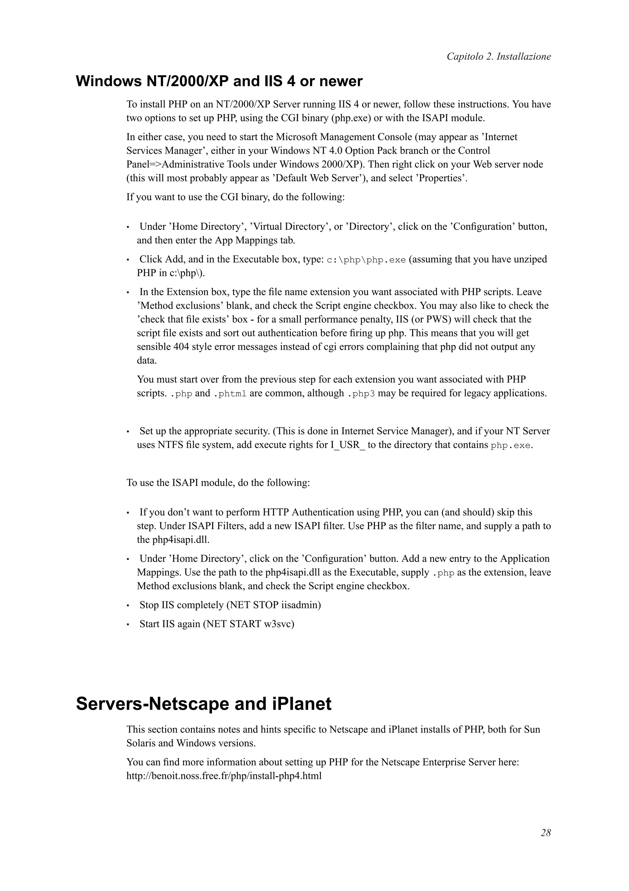 Capitolo 2. Installazione
Windows NT/2000/XP and IIS 4 or newer
To install PHP on an NT/2000/XP Server running IIS 4 or newer, follow these instructions. You have
two options to set up PHP, using the CGI binary (php.exe) or with the ISAPI module.
In either case, you need to start the Microsoft Management Console (may appear as ’Internet
Services Manager’, either in your Windows NT 4.0 Option Pack branch or the Control
Panel=>Administrative Tools under Windows 2000/XP). Then right click on your Web server node
(this will most probably appear as ’Default Web Server’), and select ’Properties’.
If you want to use the CGI binary, do the following:
• Under ’Home Directory’, ’Virtual Directory’, or ’Directory’, click on the ’Conﬁguration’ button,
and then enter the App Mappings tab.
• Click Add, and in the Executable box, type: c:phpphp.exe (assuming that you have unziped
PHP in c:php).
• In the Extension box, type the ﬁle name extension you want associated with PHP scripts. Leave
’Method exclusions’ blank, and check the Script engine checkbox. You may also like to check the
’check that ﬁle exists’ box - for a small performance penalty, IIS (or PWS) will check that the
script ﬁle exists and sort out authentication before ﬁring up php. This means that you will get
sensible 404 style error messages instead of cgi errors complaining that php did not output any
data.
You must start over from the previous step for each extension you want associated with PHP
scripts. .php and .phtml are common, although .php3 may be required for legacy applications.
• Set up the appropriate security. (This is done in Internet Service Manager), and if your NT Server
uses NTFS ﬁle system, add execute rights for I_USR_ to the directory that contains php.exe.
To use the ISAPI module, do the following:
• If you don’t want to perform HTTP Authentication using PHP, you can (and should) skip this
step. Under ISAPI Filters, add a new ISAPI ﬁlter. Use PHP as the ﬁlter name, and supply a path to
the php4isapi.dll.
• Under ’Home Directory’, click on the ’Conﬁguration’ button. Add a new entry to the Application
Mappings. Use the path to the php4isapi.dll as the Executable, supply .php as the extension, leave
Method exclusions blank, and check the Script engine checkbox.
• Stop IIS completely (NET STOP iisadmin)
• Start IIS again (NET START w3svc)
Servers-Netscape and iPlanet
This section contains notes and hints speciﬁc to Netscape and iPlanet installs of PHP, both for Sun
Solaris and Windows versions.
You can ﬁnd more information about setting up PHP for the Netscape Enterprise Server here:
http://benoit.noss.free.fr/php/install-php4.html
28
 