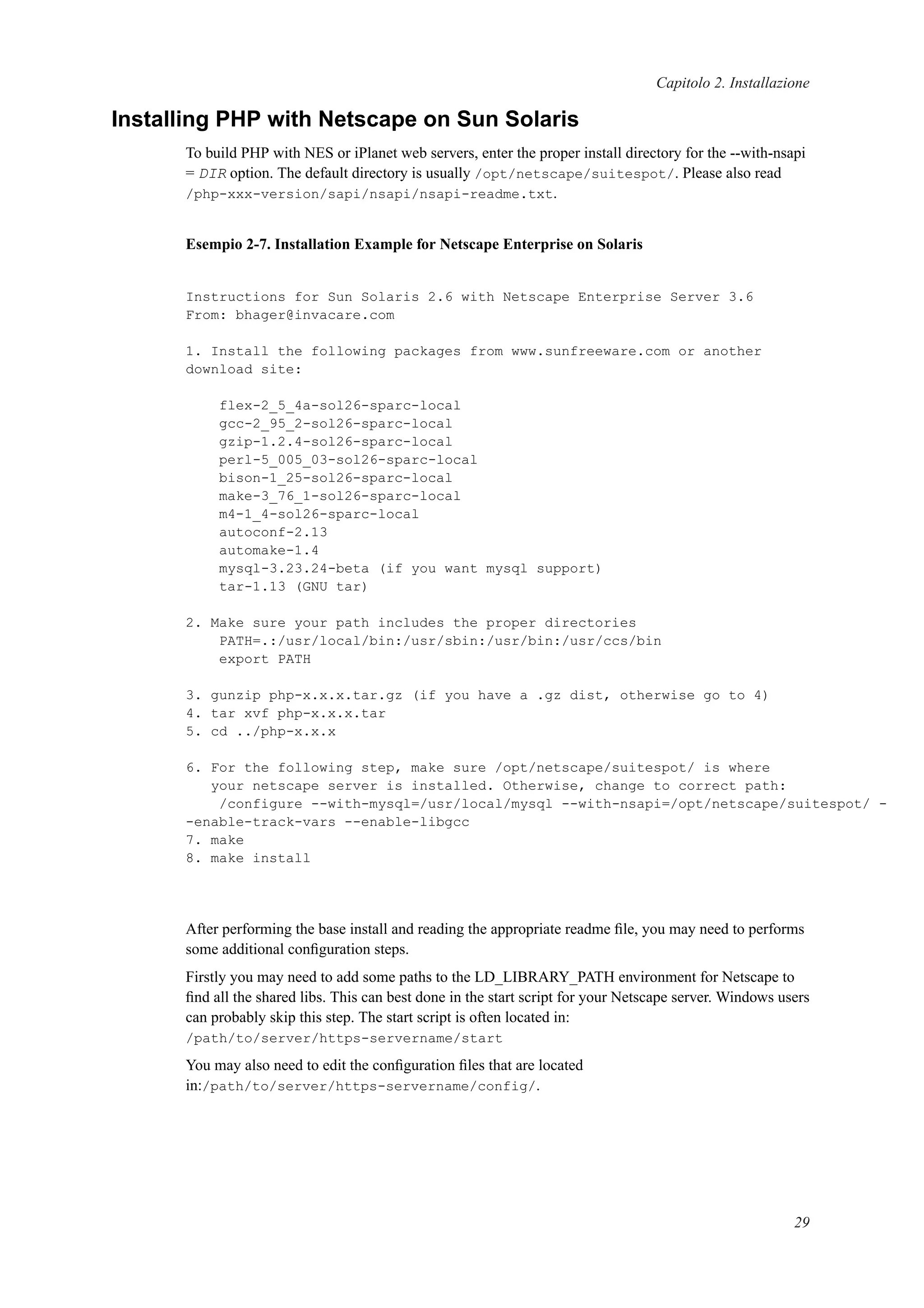 Capitolo 2. Installazione
Installing PHP with Netscape on Sun Solaris
To build PHP with NES or iPlanet web servers, enter the proper install directory for the --with-nsapi
= DIR option. The default directory is usually /opt/netscape/suitespot/. Please also read
/php-xxx-version/sapi/nsapi/nsapi-readme.txt.
Esempio 2-7. Installation Example for Netscape Enterprise on Solaris
Instructions for Sun Solaris 2.6 with Netscape Enterprise Server 3.6
From: bhager@invacare.com
1. Install the following packages from www.sunfreeware.com or another
download site:
flex-2_5_4a-sol26-sparc-local
gcc-2_95_2-sol26-sparc-local
gzip-1.2.4-sol26-sparc-local
perl-5_005_03-sol26-sparc-local
bison-1_25-sol26-sparc-local
make-3_76_1-sol26-sparc-local
m4-1_4-sol26-sparc-local
autoconf-2.13
automake-1.4
mysql-3.23.24-beta (if you want mysql support)
tar-1.13 (GNU tar)
2. Make sure your path includes the proper directories
PATH=.:/usr/local/bin:/usr/sbin:/usr/bin:/usr/ccs/bin
export PATH
3. gunzip php-x.x.x.tar.gz (if you have a .gz dist, otherwise go to 4)
4. tar xvf php-x.x.x.tar
5. cd ../php-x.x.x
6. For the following step, make sure /opt/netscape/suitespot/ is where
your netscape server is installed. Otherwise, change to correct path:
/configure --with-mysql=/usr/local/mysql --with-nsapi=/opt/netscape/suitespot/ -
-enable-track-vars --enable-libgcc
7. make
8. make install
After performing the base install and reading the appropriate readme ﬁle, you may need to performs
some additional conﬁguration steps.
Firstly you may need to add some paths to the LD_LIBRARY_PATH environment for Netscape to
ﬁnd all the shared libs. This can best done in the start script for your Netscape server. Windows users
can probably skip this step. The start script is often located in:
/path/to/server/https-servername/start
You may also need to edit the conﬁguration ﬁles that are located
in:/path/to/server/https-servername/config/.
29
 