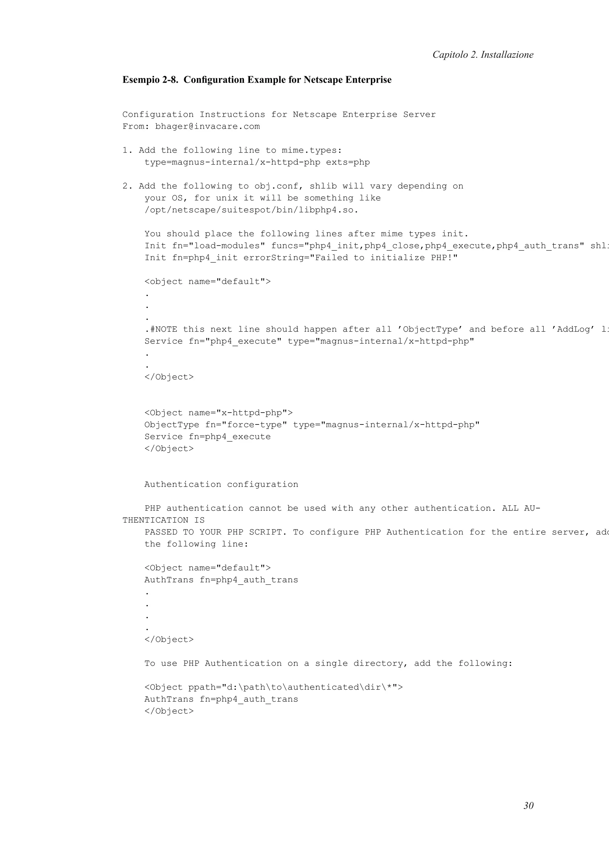 Capitolo 2. Installazione
Esempio 2-8. Conﬁguration Example for Netscape Enterprise
Configuration Instructions for Netscape Enterprise Server
From: bhager@invacare.com
1. Add the following line to mime.types:
type=magnus-internal/x-httpd-php exts=php
2. Add the following to obj.conf, shlib will vary depending on
your OS, for unix it will be something like
/opt/netscape/suitespot/bin/libphp4.so.
You should place the following lines after mime types init.
Init fn="load-modules" funcs="php4_init,php4_close,php4_execute,php4_auth_trans" shli
Init fn=php4_init errorString="Failed to initialize PHP!"
<object name="default">
.
.
.
.#NOTE this next line should happen after all ’ObjectType’ and before all ’AddLog’ li
Service fn="php4_execute" type="magnus-internal/x-httpd-php"
.
.
</Object>
<Object name="x-httpd-php">
ObjectType fn="force-type" type="magnus-internal/x-httpd-php"
Service fn=php4_execute
</Object>
Authentication configuration
PHP authentication cannot be used with any other authentication. ALL AU-
THENTICATION IS
PASSED TO YOUR PHP SCRIPT. To configure PHP Authentication for the entire server, add
the following line:
<Object name="default">
AuthTrans fn=php4_auth_trans
.
.
.
.
</Object>
To use PHP Authentication on a single directory, add the following:
<Object ppath="d:pathtoauthenticateddir*">
AuthTrans fn=php4_auth_trans
</Object>
30
 