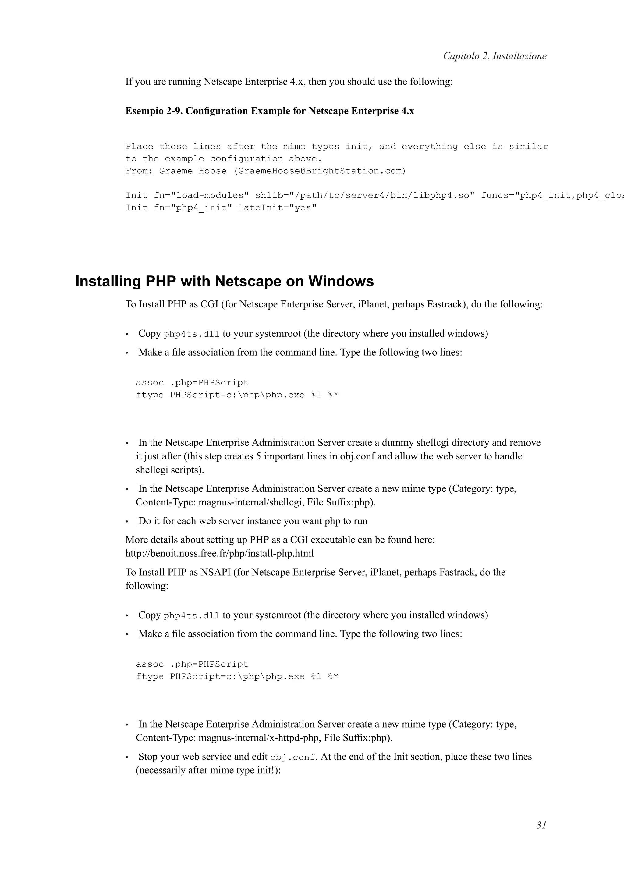 Capitolo 2. Installazione
If you are running Netscape Enterprise 4.x, then you should use the following:
Esempio 2-9. Conﬁguration Example for Netscape Enterprise 4.x
Place these lines after the mime types init, and everything else is similar
to the example configuration above.
From: Graeme Hoose (GraemeHoose@BrightStation.com)
Init fn="load-modules" shlib="/path/to/server4/bin/libphp4.so" funcs="php4_init,php4_clos
Init fn="php4_init" LateInit="yes"
Installing PHP with Netscape on Windows
To Install PHP as CGI (for Netscape Enterprise Server, iPlanet, perhaps Fastrack), do the following:
• Copy php4ts.dll to your systemroot (the directory where you installed windows)
• Make a ﬁle association from the command line. Type the following two lines:
assoc .php=PHPScript
ftype PHPScript=c:phpphp.exe %1 %*
• In the Netscape Enterprise Administration Server create a dummy shellcgi directory and remove
it just after (this step creates 5 important lines in obj.conf and allow the web server to handle
shellcgi scripts).
• In the Netscape Enterprise Administration Server create a new mime type (Category: type,
Content-Type: magnus-internal/shellcgi, File Sufﬁx:php).
• Do it for each web server instance you want php to run
More details about setting up PHP as a CGI executable can be found here:
http://benoit.noss.free.fr/php/install-php.html
To Install PHP as NSAPI (for Netscape Enterprise Server, iPlanet, perhaps Fastrack, do the
following:
• Copy php4ts.dll to your systemroot (the directory where you installed windows)
• Make a ﬁle association from the command line. Type the following two lines:
assoc .php=PHPScript
ftype PHPScript=c:phpphp.exe %1 %*
• In the Netscape Enterprise Administration Server create a new mime type (Category: type,
Content-Type: magnus-internal/x-httpd-php, File Sufﬁx:php).
• Stop your web service and edit obj.conf. At the end of the Init section, place these two lines
(necessarily after mime type init!):
31
 