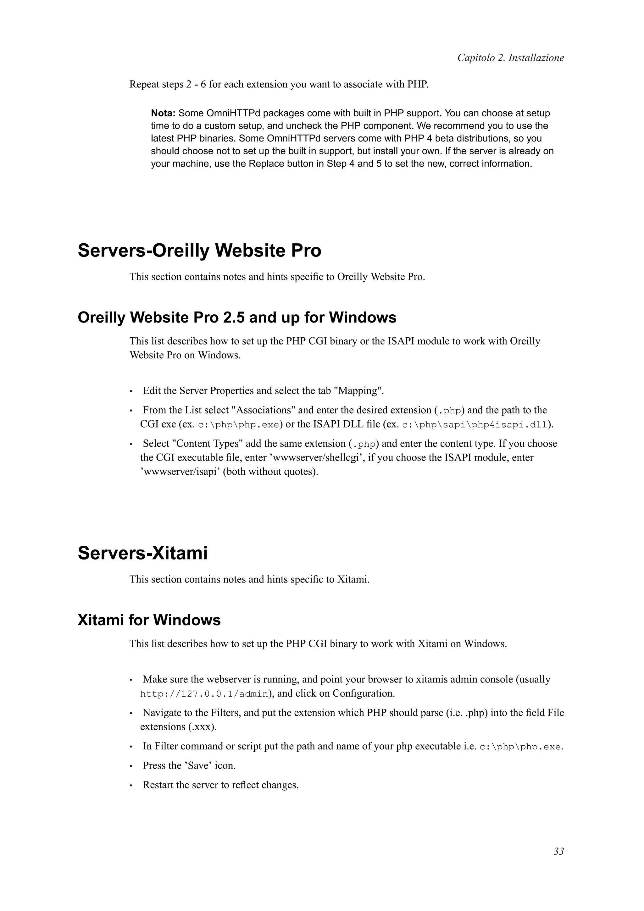Capitolo 2. Installazione
Repeat steps 2 - 6 for each extension you want to associate with PHP.
Nota: Some OmniHTTPd packages come with built in PHP support. You can choose at setup
time to do a custom setup, and uncheck the PHP component. We recommend you to use the
latest PHP binaries. Some OmniHTTPd servers come with PHP 4 beta distributions, so you
should choose not to set up the built in support, but install your own. If the server is already on
your machine, use the Replace button in Step 4 and 5 to set the new, correct information.
Servers-Oreilly Website Pro
This section contains notes and hints speciﬁc to Oreilly Website Pro.
Oreilly Website Pro 2.5 and up for Windows
This list describes how to set up the PHP CGI binary or the ISAPI module to work with Oreilly
Website Pro on Windows.
• Edit the Server Properties and select the tab "Mapping".
• From the List select "Associations" and enter the desired extension (.php) and the path to the
CGI exe (ex. c:phpphp.exe) or the ISAPI DLL ﬁle (ex. c:phpsapiphp4isapi.dll).
• Select "Content Types" add the same extension (.php) and enter the content type. If you choose
the CGI executable ﬁle, enter ’wwwserver/shellcgi’, if you choose the ISAPI module, enter
’wwwserver/isapi’ (both without quotes).
Servers-Xitami
This section contains notes and hints speciﬁc to Xitami.
Xitami for Windows
This list describes how to set up the PHP CGI binary to work with Xitami on Windows.
• Make sure the webserver is running, and point your browser to xitamis admin console (usually
http://127.0.0.1/admin), and click on Conﬁguration.
• Navigate to the Filters, and put the extension which PHP should parse (i.e. .php) into the ﬁeld File
extensions (.xxx).
• In Filter command or script put the path and name of your php executable i.e. c:phpphp.exe.
• Press the ’Save’ icon.
• Restart the server to reﬂect changes.
33
 