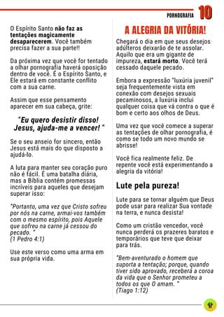 O Espírito Santo não faz as
tentações magicamente
desaparecerem. Você também
precisa fazer a sua parte!!
Da próxima vez que você for tentado
a olhar pornografia haverá oposição
dentro de você. É o Espírito Santo, e
Ele estará em constante conflito
com a sua carne.
Assim que esse pensamento
aparecer em sua cabeça, grite:
“Eu quero desistir disso!
Jesus, ajuda-me a vencer! ”
Se o seu anseio for sincero, então
Jesus está mais do que disposto a
ajudá-lo.
A luta para manter seu coração puro
não é fácil. É uma batalha diária,
mas a Bíblia contém promessas
incríveis para aqueles que desejam
superar isso:
“Portanto, uma vez que Cristo sofreu
por nós na carne, armai-vos também
com o mesmo espírito, pois Aquele
que sofreu na carne já cessou do
pecado. ”
(1 Pedro 4:1)
Use este verso como uma arma em
sua própria vida.
Chegará o dia em que seus desejos
adúlteros deixarão de te assolar.
Aquilo que era um gigante de
impureza, estará morto. Você terá
cessado daquele pecado.
Embora a expressão “luxúria juvenil”
seja frequentemente vista em
conexão com desejos sexuais
pecaminosos, a luxúria inclui
qualquer coisa que vá contra o que é
bom e certo aos olhos de Deus.
Uma vez que você comece a superar
as tentações de olhar pornografia, é
como se todo um novo mundo se
abrisse!
Você fica realmente feliz. De
repente você está experimentando a
alegria da vitória!
Lute pela pureza!
Lute para se tornar alguém que Deus
pode usar para realizar Sua vontade
na terra, e nunca desista!
Como um cristão vencedor, você
nunca perderá os prazeres baratos e
temporários que teve que deixar
para trás.
“Bem-aventurado o homem que
suporta a tentação; porque, quando
tiver sido aprovado, receberá a coroa
da vida que o Senhor prometeu a
todos os que O amam. ”
(Tiago 1:12)
PORNOGRAFIA
PORNOGRAFIA 10
10
A ALEGRIA DA VITÓRIA!
 