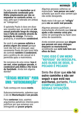 Ou seja, o ato de masturbar-se é
indiretamente condenado pela
Bíblia simplesmente por não se
enquadrar no contexto acima, ou
seja, pelo que é tolerado em ambas
as “categorias”.
O apóstolo Paulo é claro em dizer
aos casados que, se existe um ato
sexual praticado longe do cônjuge,
isso é falta de controle através da
tentação do inimigo. Portanto,
praticá-la, é totalmente condenável.
Se você é uma pessoa solteira e
pratica algum ato sexual (porque
você não tem um cônjuge), aqui
novamente Paulo diz que essa falta
de controle também é condenável,
pois a prática do ato sexual só é
permitida após o matrimônio.
Se convença de uma coisa: Isso é
um mal, como qualquer pecado, é
condenável pela Bíblia e lhe tirará
da Santidade. Ainda tem alguma
dúvida?
Algumas pessoas solteiras se
masturbam “sem pensar em nada”,
achando que assim elas sentem que
não estão desejando.
Nada mais é do que um “refúgio”
para não se sentir mal pecando.
Algumas pessoas justificam a
masturbação afirmando que isso as
ajuda a não cometer coisa pior,
como ver pornografia ou fazer sexo
antes do casamento.
Ainda existem pessoas que alegam
que pensam em seus cônjuges
enquanto se masturbarem,
acreditando que está tudo bem aos
olhos de Deus.
TUDO ISSO É UM MERO
“REFÚGIO” OU DESCULPA.
AOS OLHOS DE DEUS, O
PECADO É PECADO!
Sinto lhe dizer que não há
outro caminho a não ser
seguir o que está nas
escrituras, portanto, FUJA
COMPLETAMENTE
DESSAS SITUAÇÕES.
MASTURBAÇÃO
MASTURBAÇÃO 14
14
“TÁTICAS MENTAIS” PARA
UMA “AUTOENGANAÇÃO"
Tudo começa em nossa mente.
Subconscientemente, sabemos que
o ato de Masturbação é um pecado.
Para contornar isso, usamos
argumentos paliativos internos para
justificar por que estamos nos
entregando ao prazer próprio.
 