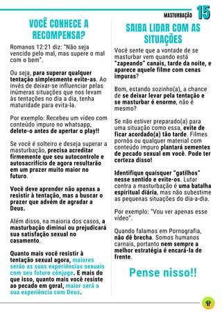 Romanos 12:21 diz: “Não seja
vencido pelo mal, mas supere o mal
com o bem”.
Ou seja, para superar qualquer
tentação simplesmente evite-as. Ao
invés de deixar-se influenciar pelas
inúmeras situações que nos levam
às tentações no dia a dia, tenha
maturidade para evita-la.
Por exemplo: Recebeu um vídeo com
conteúdo impuro no whatsapp,
delete-o antes de apertar o play!!
Se você é solteiro e deseja superar a
masturbação, precisa acreditar
firmemente que seu autocontrole e
autosacrifício de agora resultarão
em um prazer muito maior no
futuro.
Você deve aprender não apenas a
resistir à tentação, mas a buscar o
prazer que advém de agradar a
Deus.
Além disso, na maioria dos casos, a
masturbação diminui ou prejudicará
sua satisfação sexual no
casamento.
Quanto mais você resistir à
tentação sexual agora, maiores
serão as suas experiências sexuais
com seu futuro cônjuge. E mais do
que isso, quanto mais você resiste
ao pecado em geral, maior será a
sua experiência com Deus.
Você sente que a vontade de se
masturbar vem quando está
“zapeando” canais, tarde da noite, e
aparece aquele filme com cenas
impuras?
Bom, estando sozinho(a), a chance
de se deixar levar pela tentação e
se masturbar é enorme, não é
mesmo?
Se não estiver preparado(a) para
uma situação como essa, evite de
ficar acordado(a) tão tarde. Filmes
pornôs ou qualquer material com
conteúdo impuro plantará sementes
de pecado sexual em você. Pode ter
certeza disso!
Identifique quaisquer “gatilhos”
nesse sentido e evite-os. Lutar
contra a masturbação é uma batalha
espiritual diária, mas não subestime
as pequenas situações do dia-a-dia.
Por exemplo: “Vou ver apenas esse
vídeo”.
Quando falamos em Pornografia,
não dê brecha. Somos humanos
carnais, portanto nem sempre a
melhor estratégia é encará-la de
frente.
Pense nisso!!
MASTURBAÇÃO
MASTURBAÇÃO 15
15
VOCÊ CONHECE A
RECOMPENSA?
SAIBA LIDAR COM AS
SITUAÇÕES
 