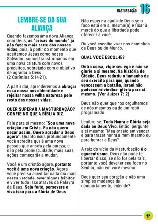 Quando fazemos uma nova Aliança
com Deus, as “coisas do mundo” já
não fazem mais parte das nossas
vidas, pois, à partir do momento que
aceitamos Jesus como nosso
Salvador, somos transformados em
uma nova criatura com novos
preceitos, sobretudo com o objetivo
de agradar a Deus
(2 Coríntios 5:14-21).
À partir daí, aprenderemos a abraçar
essa nossa nova identidade e
rejeitar nossa velha natureza pelo
resto das nossas vidas.
QUER SUPERAR A MASTURBAÇÃO?
CONFIE NO QUE A BÍBLIA DIZ.
Fale para si mesmo: “Sou uma nova
criação em Cristo. Eu não quero
pecar assim. Quero agradar a Deus
agora”. Quanto mais profundamente
você acredita que é uma nova
pessoa que anseia pela pureza, e
não pela promiscuidade, mais suas
ações começarão a mudar.
Você é um cristão agora, portanto
você é uma nova criação. Agora
você precisa acreditar cada dia mais
nessa verdade, rever alguns hábitos
e viver tudo isso através da Palavra
de Deus. Seja forte, persevere e
viva isso para a Glória de Deus.
Não espere a ajuda de Deus se o
foco está em si mesmo(a) e ficar à
mercê do que a liberdade pode
oferecer à você.
Ou você escolhe viver nos caminhos
de Deus ou do Mundo.
QUAL VOCÊ ESCOLHE?
Outra coisa, vigie seu ego e não se
glorie a si mesmo. Na história de
Gideão, Deus reduziu o tamanho de
seu exército para que, quando
vencessem a batalha, Israel não
pudesse reivindicar glória para si
mesmo. (Ver Juízes 7: 2)
Deus não quer que nos orgulhemos
de nós mesmos ou de um robô
programado.
Lembre-se: Toda Honra e Glória seja
dada ao Deus Vivo. Então, pergunte
a si mesmo: “Meu anseio em vencer
é para trazer honra a mim mesmo ou
para honrar a Deus?
A raiz do vício da Masturbação é o
egocentrismo. Deus não pode te
libertar disso, se não for pela raíz,
portanto você deve ter seu foco no
Senhor, não em você mesmo.
Deus quer seu coração e não uma
simples mudança de
comportamento, entende?
MASTURBAÇÃO
MASTURBAÇÃO 16
16
LEMBRE-SE DA SUA
ALIANÇA
 
