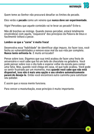 Quem teme ao Senhor não procurará desafiar os limites do pecado.
Eles verão o pecado como um veneno que nunca deve ser experimentado.
Vigie! Percebeu que aquele conteúdo vai te levar ao pecado? Evite-o.
Não dê brechas ao inimigo. Quando menos perceber, estará totalmente
envolvido(a) com aquilo, “esquecerá” dos princípios da Palavra de Deus e
facilmente voltará a pecar.
Lembre-se que a “carne” é muito fraca!
Desenvolva essa “habilidade” de identificar algo impuro. Ao fazer isso, você
fecha as vulnerabilidades e remove esse mal da sua vida por completo.
Nunca tente enfrenta-lo. É muito arriscado!!
Pense sobre isso. Digamos que sua irmã acabou de fazer uma festa de
aniversário e você sabe que há um bolo de chocolate na geladeira. Você
pode pensar sobre isso o dia todo e esperar voltar da escola para comer
uma fatia. Mas, quando você chega em casa, vê que tudo acabou. Você pode
se sentir frustrado por um momento, mas quando você sabe que não está
disponível, isso não é mais uma opção e seu cérebro automaticamente
parará de deseja-lo. Então você encontrará outro caminho para satisfazer
seu paladar.
É assim que a nossa mente funciona.
Para vencer a masturbação, esse princípio é muito importante.
MASTURBAÇÃO
MASTURBAÇÃO 18
18
 