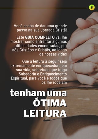 Você acaba de dar uma grande
passo na sua Jornada Cristã!
Este GUIA COMPLETO vai lhe
mostrar como enfrentar algumas
dificuldades encontradas, por
nós Cristãos e Cristãs, ao longo
de nossas vidas
Que a leitura à seguir seja
extremamente enriquecedora em
sua vida, sobretudo que traga
Sabedoria e Enriquecimento
Espiritual, para você e todos que
os lhe rodeiam
tenham uma
tenham uma
ÓTIMA
ÓTIMA
LEITURA
LEITURA
 