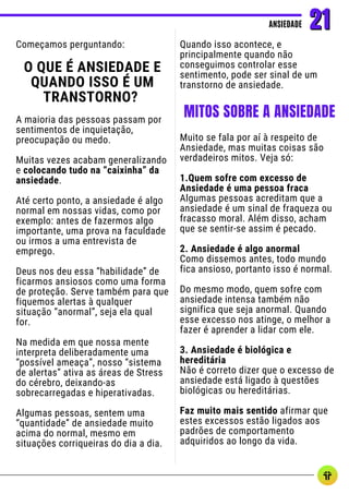 Começamos perguntando:
O QUE É ANSIEDADE E
QUANDO ISSO É UM
TRANSTORNO?
A maioria das pessoas passam por
sentimentos de inquietação,
preocupação ou medo.
Muitas vezes acabam generalizando
e colocando tudo na “caixinha” da
ansiedade.
Até certo ponto, a ansiedade é algo
normal em nossas vidas, como por
exemplo: antes de fazermos algo
importante, uma prova na faculdade
ou irmos a uma entrevista de
emprego.
Deus nos deu essa “habilidade” de
ficarmos ansiosos como uma forma
de proteção. Serve também para que
fiquemos alertas à qualquer
situação “anormal”, seja ela qual
for.
Na medida em que nossa mente
interpreta deliberadamente uma
“possível ameaça”, nosso “sistema
de alertas” ativa as áreas de Stress
do cérebro, deixando-as
sobrecarregadas e hiperativadas.
Algumas pessoas, sentem uma
“quantidade” de ansiedade muito
acima do normal, mesmo em
situações corriqueiras do dia a dia.
Quando isso acontece, e
principalmente quando não
conseguimos controlar esse
sentimento, pode ser sinal de um
transtorno de ansiedade.
ANSIEDADE
ANSIEDADE 21
21
MITOS SOBRE A ANSIEDADE
Muito se fala por aí à respeito de
Ansiedade, mas muitas coisas são
verdadeiros mitos. Veja só:
1.Quem sofre com excesso de
Ansiedade é uma pessoa fraca
Algumas pessoas acreditam que a
ansiedade é um sinal de fraqueza ou
fracasso moral. Além disso, acham
que se sentir-se assim é pecado.
2. Ansiedade é algo anormal
Como dissemos antes, todo mundo
fica ansioso, portanto isso é normal.
Do mesmo modo, quem sofre com
ansiedade intensa também não
significa que seja anormal. Quando
esse excesso nos atinge, o melhor a
fazer é aprender a lidar com ele.
3. Ansiedade é biológica e
hereditária
Não é correto dizer que o excesso de
ansiedade está ligado à questões
biológicas ou hereditárias.
Faz muito mais sentido afirmar que
estes excessos estão ligados aos
padrões de comportamento
adquiridos ao longo da vida.
 