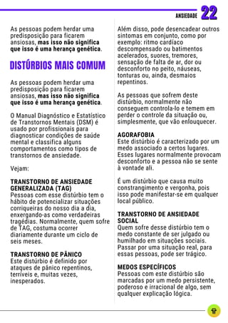 As pessoas podem herdar uma
predisposição para ficarem
ansiosas, mas isso não significa
que isso é uma herança genética.
Além disso, pode desencadear outros
sintomas em conjunto, como por
exemplo: ritmo cardíaco
descompensado ou batimentos
acelerados, suores, tremores,
sensação de falta de ar, dor ou
desconforto no peito, náuseas,
tonturas ou, ainda, desmaios
repentinos.
As pessoas que sofrem deste
distúrbio, normalmente não
conseguem controla-lo e temem em
perder o controle da situação ou,
simplesmente, que vão enlouquecer.
AGORAFOBIA
Este distúrbio é caracterizado por um
medo associado a certos lugares.
Esses lugares normalmente provocam
desconforto e a pessoa não se sente
à vontade ali.
É um distúrbio que causa muito
constrangimento e vergonha, pois
isso pode manifestar-se em qualquer
local público.
TRANSTORNO DE ANSIEDADE
SOCIAL
Quem sofre desse distúrbio tem o
medo constante de ser julgado ou
humilhado em situações sociais.
Passar por uma situação real, para
essas pessoas, pode ser trágico.
MEDOS ESPECÍFICOS
Pessoas com este distúrbio são
marcadas por um medo persistente,
poderoso e irracional de algo, sem
qualquer explicação lógica.
ANSIEDADE
ANSIEDADE 22
22
DISTÚRBIOS MAIS COMUM
As pessoas podem herdar uma
predisposição para ficarem
ansiosas, mas isso não significa
que isso é uma herança genética.
O Manual Diagnóstico e Estatístico
de Transtornos Mentais (DSM) é
usado por profissionais para
diagnosticar condições de saúde
mental e classifica alguns
comportamentos como tipos de
transtornos de ansiedade.
Vejam:
TRANSTORNO DE ANSIEDADE
GENERALIZADA (TAG)
Pessoas com esse distúrbio tem o
hábito de potencializar situações
corriqueiras do nosso dia a dia,
enxergando-as como verdadeiras
tragédias. Normalmente, quem sofre
de TAG, costuma ocorrer
diariamente durante um ciclo de
seis meses.
TRANSTORNO DE PÂNICO
Este distúrbio é definido por
ataques de pânico repentinos,
terríveis e, muitas vezes,
inesperados.
 
