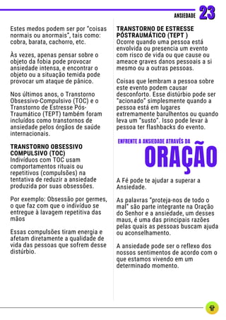 Estes medos podem ser por “coisas
normais ou anormais”, tais como:
cobra, barata, cachorro, etc.
Às vezes, apenas pensar sobre o
objeto da fobia pode provocar
ansiedade intensa, e encontrar o
objeto ou a situação temida pode
provocar um ataque de pânico.
Nos últimos anos, o Transtorno
Obsessivo-Compulsivo (TOC) e o
Transtorno de Estresse Pós-
Traumático (TEPT) também foram
incluídos como transtornos de
ansiedade pelos órgãos de saúde
internacionais.
TRANSTORNO OBSESSIVO
COMPULSIVO (TOC)
Indivíduos com TOC usam
comportamentos rituais ou
repetitivos (compulsões) na
tentativa de reduzir a ansiedade
produzida por suas obsessões.
Por exemplo: Obsessão por germes,
o que faz com que o indivíduo se
entregue à lavagem repetitiva das
mãos
Essas compulsões tiram energia e
afetam diretamente a qualidade de
vida das pessoas que sofrem desse
distúrbio.
TRANSTORNO DE ESTRESSE
PÓSTRAUMÁTICO (TEPT )
Ocorre quando uma pessoa está
envolvida ou presencia um evento
com risco de vida ou que cause ou
ameace graves danos pessoais a si
mesmo ou a outras pessoas.
Coisas que lembram a pessoa sobre
este evento podem causar
desconforto. Esse distúrbio pode ser
“acionado” simplesmente quando a
pessoa está em lugares
extremamente barulhentos ou quando
leva um “susto”. Isso pode levar à
pessoa ter flashbacks do evento.
ANSIEDADE
ANSIEDADE 23
23
ORAÇÃO
ENFRENTE A ANSIEDADE ATRAVÉS DA
A Fé pode te ajudar a superar a
Ansiedade.
As palavras “proteja-nos de todo o
mal” são parte integrante na Oração
do Senhor e a ansiedade, um desses
maus, é uma das principais razões
pelas quais as pessoas buscam ajuda
ou aconselhamento.
A ansiedade pode ser o reflexo dos
nossos sentimentos de acordo com o
que estamos vivendo em um
determinado momento.
 