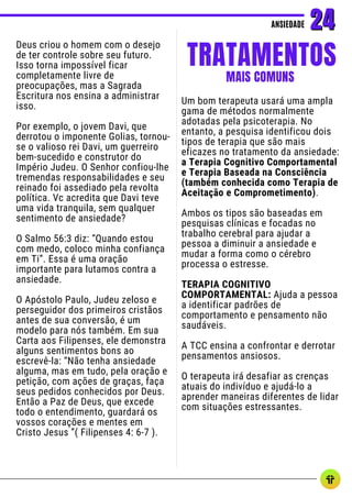 Deus criou o homem com o desejo
de ter controle sobre seu futuro.
Isso torna impossível ficar
completamente livre de
preocupações, mas a Sagrada
Escritura nos ensina a administrar
isso.
Por exemplo, o jovem Davi, que
derrotou o imponente Golias, tornou-
se o valioso rei Davi, um guerreiro
bem-sucedido e construtor do
Império Judeu. O Senhor confiou-lhe
tremendas responsabilidades e seu
reinado foi assediado pela revolta
política. Vc acredita que Davi teve
uma vida tranquila, sem qualquer
sentimento de ansiedade?
O Salmo 56:3 diz: “Quando estou
com medo, coloco minha confiança
em Ti”. Essa é uma oração
importante para lutamos contra a
ansiedade.
O Apóstolo Paulo, Judeu zeloso e
perseguidor dos primeiros cristãos
antes de sua conversão, é um
modelo para nós também. Em sua
Carta aos Filipenses, ele demonstra
alguns sentimentos bons ao
escrevê-la: “Não tenha ansiedade
alguma, mas em tudo, pela oração e
petição, com ações de graças, faça
seus pedidos conhecidos por Deus.
Então a Paz de Deus, que excede
todo o entendimento, guardará os
vossos corações e mentes em
Cristo Jesus ”( Filipenses 4: 6-7 ).
ANSIEDADE
ANSIEDADE 24
24
TRATAMENTOS
MAIS COMUNS
Um bom terapeuta usará uma ampla
gama de métodos normalmente
adotadas pela psicoterapia. No
entanto, a pesquisa identificou dois
tipos de terapia que são mais
eficazes no tratamento da ansiedade:
a Terapia Cognitivo Comportamental
e Terapia Baseada na Consciência
(também conhecida como Terapia de
Aceitação e Comprometimento).
Ambos os tipos são baseadas em
pesquisas clínicas e focadas no
trabalho cerebral para ajudar a
pessoa a diminuir a ansiedade e
mudar a forma como o cérebro
processa o estresse.
TERAPIA COGNITIVO
COMPORTAMENTAL: Ajuda a pessoa
a identificar padrões de
comportamento e pensamento não
saudáveis.
A TCC ensina a confrontar e derrotar
pensamentos ansiosos.
O terapeuta irá desafiar as crenças
atuais do indivíduo e ajudá-lo a
aprender maneiras diferentes de lidar
com situações estressantes.
 