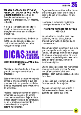TERAPIA BASEADA EM ATENÇÃO
PLENA OU TERAPIA DE ACEITAÇÃO
E COMPROMISSO: Esse tipo de
Terapia ensina técnicas para
controlar a ansiedade e, até mesmo,
reduzi-la.
A ideia é “abraçar a ansiedade” e
canalizar conscientemente esta
energia emocional em atividades
produtivas.
Um recurso maravilhoso é o livro de
exercícios de conscientização e
controle da ansiedade, de John
Forsyth e George Eifert.
ANSIEDADE
ANSIEDADE 25
25
DICAS
PARA LIDAR
OU REDUZIR
A ANSIEDADE
Organizando uma rotina, sobra tempo
pra família, pro lazer, pra oração e
para tudo que precisa fazer no seu
trabalho.
Isso torna a vida mais equilibrada,
consequentemente mais feliz.
ENCONTRE SUPORTE EM OUTRAS
PESSOAS
Nós não fomos criados para viver
sozinhos; em vez disso, fomos
criados para viver em comunidade
com os outros.
Todo mundo tem alguém em sua vida
que pode pedir apoio, seja na sua
família, um amigo íntimo ou um grupo
de amigos, um grupo social da igreja
ou pessoas que dediquem suas vidas
para ajudar os outros, como um
membro da igreja.
Chame essas pessoas nos momentos
em que você mais precisa. Se você
tem dificuldade de “abrir seu
coração” com outra pessoa, comece a
fazer isso.
Há pessoas que te amam, podem e
fazem questão de te ajudar.
Apenas compartilhe sua aflição e
deixe o conselho dessa pessoa
querida agir sobre sua vida.
CRIE UM CRONOGRAMA PARA SUA
ROTINA
Planejar as tarefas do dia a dia é um
grande passo para controlar a
ansiedade.
Estar no controle e saber o que pode
ser feito, principalmente o que não
pode ser feito ou quando será feito
é muito importante para evitar picos
de ansiedade.
Procure fazer planejamentos diários,
semanais ou mensais, de acordo
com sua necessidade. Seja realista
e trace objetivos reais de conclusão,
ou seja, aquilo que realmente é
possível realizar naquele
determinado tempo.
 