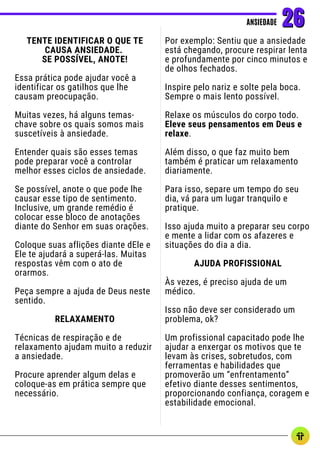 TENTE IDENTIFICAR O QUE TE
CAUSA ANSIEDADE.
SE POSSÍVEL, ANOTE!
Essa prática pode ajudar você a
identificar os gatilhos que lhe
causam preocupação.
Muitas vezes, há alguns temas-
chave sobre os quais somos mais
suscetíveis à ansiedade.
Entender quais são esses temas
pode preparar você a controlar
melhor esses ciclos de ansiedade.
Se possível, anote o que pode lhe
causar esse tipo de sentimento.
Inclusive, um grande remédio é
colocar esse bloco de anotações
diante do Senhor em suas orações.
Coloque suas aflições diante dEle e
Ele te ajudará a superá-las. Muitas
respostas vêm com o ato de
orarmos.
Peça sempre a ajuda de Deus neste
sentido.
RELAXAMENTO
Técnicas de respiração e de
relaxamento ajudam muito a reduzir
a ansiedade.
Procure aprender algum delas e
coloque-as em prática sempre que
necessário.
ANSIEDADE
ANSIEDADE 26
26
Por exemplo: Sentiu que a ansiedade
está chegando, procure respirar lenta
e profundamente por cinco minutos e
de olhos fechados.
Inspire pelo nariz e solte pela boca.
Sempre o mais lento possível.
Relaxe os músculos do corpo todo.
Eleve seus pensamentos em Deus e
relaxe.
Além disso, o que faz muito bem
também é praticar um relaxamento
diariamente.
Para isso, separe um tempo do seu
dia, vá para um lugar tranquilo e
pratique.
Isso ajuda muito a preparar seu corpo
e mente a lidar com os afazeres e
situações do dia a dia.
AJUDA PROFISSIONAL
Às vezes, é preciso ajuda de um
médico.
Isso não deve ser considerado um
problema, ok?
Um profissional capacitado pode lhe
ajudar a enxergar os motivos que te
levam às crises, sobretudos, com
ferramentas e habilidades que
promoverão um “enfrentamento”
efetivo diante desses sentimentos,
proporcionando confiança, coragem e
estabilidade emocional.
 