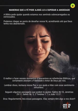 JUVEN
JUVEN UDE
UDE
NO AL
NO AL AR
AR
O GUIA COMPLETO
O GUIA COMPLETO
MANEIRAS QUE A FÉ PODE AJUDÁ-LO A SUPERAR A ANSIEDADE
A Bíblia pode ajudar quando estamos nos sentindo sobrecarregados ou
estressados.
Podemos chegar ao ponto de desafiar nossa fé, acreditando até que Deus
tenha nos abandonado.
O melhor a fazer nesses momentos é buscarmos as referências Bíblicas, que
certamente atestam a Fidelidade e Amor de Deus por nós.
Lembrar disso, restaura nossa Paz e nos ajuda a lidar com esse sentimento
infrutífero.
Seguem algumas passagens que podem te ajudar: Salmo 46:10, Jeremias
29:11, Salmo 56: 3, 2 Timóteo 1: 7 e João 12:27.
Dica: Regularmente, leia essas passagens. Elas sempre têm algo a nos dizer!!
 
