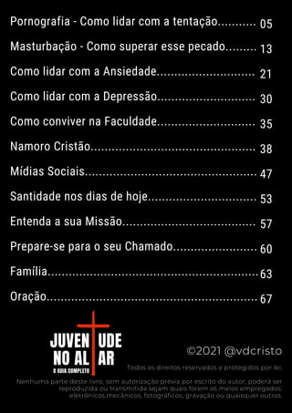 ©2021 @vdcristo
©2021 @vdcristo
Todos os direitos reservados e protegidos por lei.
Todos os direitos reservados e protegidos por lei.
Nenhuma parte deste livro, sem autorização prévia por escrito do autor, poderá ser
Nenhuma parte deste livro, sem autorização prévia por escrito do autor, poderá ser
reproduzida ou transmitida sejam quais forem os meios empregados:
reproduzida ou transmitida sejam quais forem os meios empregados:
eletrônicos,mecânicos, fotográficos, gravação ou quaisquer outros.
eletrônicos,mecânicos, fotográficos, gravação ou quaisquer outros.
JUVEN
JUVEN UDE
UDE
NO AL
NO AL AR
AR
O GUIA COMPLETO
O GUIA COMPLETO
Pornografia - Como lidar com a tentação...........
Masturbação - Como superar esse pecado.........
Como lidar com a Ansiedade............................
Como lidar com a Depressão............................
Como conviver na Faculdade............................
Namoro Cristão...............................................
Mídias Sociais.................................................
Santidade nos dias de hoje...............................
Entenda a sua Missão......................................
Prepare-se para o seu Chamado........................
Família............................................................
Oração............................................................
05
13
21
30
35
38
47
53
57
60
63
67
 