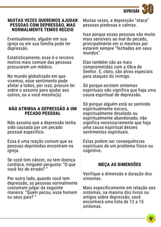 MUITAS VEZES QUEREMOS AJUDAR
PESSOAS COM DEPRESSÃO, MAS
NORMALMENTE TEMOS RECEIO
Eventualmente, alguém em sua
igreja ou em sua família pode ter
depressão.
Estatisticamente, esse é o terceiro
motivo mais comum das pessoas
procurarem um médico.
No mundo globalizado em que
vivemos, esse sentimento pode
afetar a todos, por isso, procure ler
sobre o assunto para ajudar aos
outros, ou a você mesmo(a).
NÃO ATRIBUA A DEPRESSÃO A UM
PECADO PESSOAL
Não assuma que a depressão tenha
sido causada por um pecado
pessoal específico.
Essa é uma reação comum que as
pessoas deprimidas encontram na
igreja.
Se você tem câncer, ou tem doença
cardíaca, ninguém pergunta: “O que
você fez de errado? ”
Por outro lado, quando você tem
depressão, as pessoas normalmente
costumam julgar da seguinte
maneira: “Quem pecou, esse homem
ou seus pais? ”
DEPRESSÃO
DEPRESSÃO 30
30
Muitas vezes, a depressão “ataca”
pessoas piedosas e calmas.
Isso porque essas pessoas são muito
mais sensíveis ao mal do pecado,
principalmente em si mesmos por
estarem sempre “fechados em seus
mundos”.
Elas também são as mais
comprometidas com a Obra do
Senhor. E, claro, são alvos especiais
para ataques do inimigo.
Só porque existem sintomas
espirituais não significa que haja uma
causa espiritual de depressão.
Só porque alguém está se sentindo
espiritualmente escuro,
espiritualmente desolado ou
espiritualmente abandonado, não
significa necessariamente que haja
uma causa espiritual desses
sentimentos espirituais.
Estas podem ser consequências
espirituais de um problema físico ou
cognitivo.
MEÇA AS DIMENSÕES
Verifique a dimensão e duração dos
sintomas.
Mais especificamente em relação aos
sintomas, na maioria dos livros ou
artigos sobre depressão, você
encontrará uma lista de 12 a 15
sintomas.
 