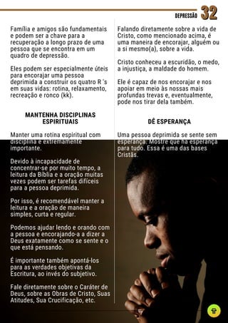 Família e amigos são fundamentais
e podem ser a chave para a
recuperação a longo prazo de uma
pessoa que se encontra em um
quadro de depressão.
Eles podem ser especialmente úteis
para encorajar uma pessoa
deprimida a construir os quatro R 's
em suas vidas: rotina, relaxamento,
recreação e ronco (kk).
MANTENHA DISCIPLINAS
ESPIRITUAIS
Manter uma rotina espiritual com
disciplina é extremamente
importante.
Devido à incapacidade de
concentrar-se por muito tempo, a
leitura da Bíblia e a oração muitas
vezes podem ser tarefas difíceis
para a pessoa deprimida.
Por isso, é recomendável manter a
leitura e a oração de maneira
simples, curta e regular.
Podemos ajudar lendo e orando com
a pessoa e encorajando-a a dizer a
Deus exatamente como se sente e o
que está pensando.
É importante também apontá-los
para as verdades objetivas da
Escritura, ao invés do subjetivo.
Fale diretamente sobre o Caráter de
Deus, sobre as Obras de Cristo, Suas
Atitudes, Sua Crucificação, etc.
DEPRESSÃO
DEPRESSÃO 32
32
Falando diretamente sobre a vida de
Cristo, como mencionado acima, é
uma maneira de encorajar, alguém ou
a si mesmo(a), sobre a vida.
Cristo conheceu a escuridão, o medo,
a injustiça, a maldade do homem.
Ele é capaz de nos encorajar e nos
apoiar em meio às nossas mais
profundas trevas e, eventualmente,
pode nos tirar dela também.
DÊ ESPERANÇA
Uma pessoa deprimida se sente sem
esperança. Mostre que há esperança
para tudo. Essa é uma das bases
Cristãs.
 