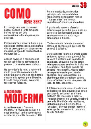 Existem jovens que costumam
passar sábado à tarde dirigindo
carros novos em uma
concessionária local apenas por
diversão.
Porque um "test drive" é tudo o que
eles estão interessados, eles nunca
vão se preocupar com pagamentos
mensais, preços de combustível ou
manutenção...
Apenas diversão e nenhuma das
responsabilidades associadas a
possuir o carro dos seus sonhos.
Na sociedade de hoje, o namoro é
muito parecido com o teste de
dirigir um carro onde os candidatos
casuais são apenas para diversão,
livre de compromisso, aventuras
recreativas fulgazes.
NAMORO
NAMORO 38
38
COMO
DEVE SER?
Por ser novidade, muitos dos
princípios do namoro bíblico
rapidamente se tornaram menos
“interessantes” ou “menos
importantes” em nossa sociedade.
A prática do namoro oferecia
estrutura que permitia que ambas as
partes se conhecessem antes de
se depararem com embaraços
emocionais e físicos.
"Culturalmente falando, o namoro
tornou-se apenas algo que você faz
se você é solteiro."
Culturalmente falando, namoro agora
se tornou apenas algo que você faz
se você é solteiro, não importando
sua idade. Enquanto muitos estão
nele apenas para se divertir, inclusive
fisicamente, nem todo mundo “se
encaixa” neste perfil. Alguns estão
desesperadamente procurando
encontrar sua “alma gêmea” ou
alguém que eles acreditem que os
tornará “felizes” e não irão parar até
isso, de fato, acontecer.
A Internet oferece uma série de sites
de encontros para aqueles que estão
procurando encontrar sua “cara
metade”. Se você usar a palavra
“relacionamento” no Google, receberá
cerca de 10 milhões de resultados,
incluindo muitos direcionados a
“cristãos”. Se você digitar “namoro”,
suas opções aumentarão para mais
de 400 milhões!
MODERNA
A ABORDAGEM
Acredita-se que o “namoro
moderno”, a revolução sexual e o
caos espiritual tenha começado a
acontecer por volta dos anos 1960.
 