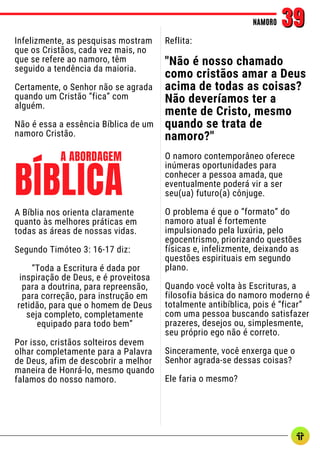 Infelizmente, as pesquisas mostram
que os Cristãos, cada vez mais, no
que se refere ao namoro, têm
seguido a tendência da maioria.
Certamente, o Senhor não se agrada
quando um Cristão “fica” com
alguém.
Não é essa a essência Bíblica de um
namoro Cristão.
NAMORO
NAMORO 39
39
Reflita:
"Não é nosso chamado
como cristãos amar a Deus
acima de todas as coisas?
Não deveríamos ter a
mente de Cristo, mesmo
quando se trata de
namoro?"
O namoro contemporâneo oferece
inúmeras oportunidades para
conhecer a pessoa amada, que
eventualmente poderá vir a ser
seu(ua) futuro(a) cônjuge.
O problema é que o “formato” do
namoro atual é fortemente
impulsionado pela luxúria, pelo
egocentrismo, priorizando questões
físicas e, infelizmente, deixando as
questões espirituais em segundo
plano.
Quando você volta às Escrituras, a
filosofia básica do namoro moderno é
totalmente antibíblica, pois é “ficar”
com uma pessoa buscando satisfazer
prazeres, desejos ou, simplesmente,
seu próprio ego não é correto.
Sinceramente, você enxerga que o
Senhor agrada-se dessas coisas?
Ele faria o mesmo?
A Bíblia nos orienta claramente
quanto às melhores práticas em
todas as áreas de nossas vidas.
Segundo Timóteo 3: 16-17 diz:
“Toda a Escritura é dada por
inspiração de Deus, e é proveitosa
para a doutrina, para repreensão,
para correção, para instrução em
retidão, para que o homem de Deus
seja completo, completamente
equipado para todo bem”
Por isso, cristãos solteiros devem
olhar completamente para a Palavra
de Deus, afim de descobrir a melhor
maneira de Honrá-lo, mesmo quando
falamos do nosso namoro.
BÍBLICA
A ABORDAGEM
 