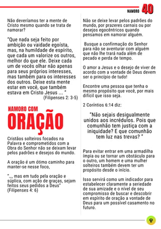 Não deveríamos ter a mente de
Cristo mesmo quando se trata de
namorar?
“Que nada seja feito por
ambição ou vaidade egoísta,
mas, na humildade de espírito,
que cada um valorize os outros,
melhor do que ele. Deixe cada
um de vocês olhar não apenas
para seus próprios interesses,
mas também para os interesses
dos outros. Deixe esta mente
estar em você, que também
estava em Cristo Jesus ... ”
(Filipenses 2: 3-5)
NAMORO
NAMORO 40
40
Não se deixe levar pelos padrões do
mundo, por prazeres carnais ou por
desejos egocêntricos quando
pensamos em namorar alguém.
Busque a confirmação do Senhor
para não se aventurar com alguém
que não lhe trará nada além de
pecado e perda de tempo.
O amor a Jesus e o desejo de viver de
acordo com a vontade de Deus devem
ser o princípio de tudo!
Encontre uma pessoa que tenha o
mesmo propósito que você, por mais
difícil que isso seja.
2 Coríntios 6:14 diz:
“Não sejais desigualmente
unidos aos incrédulos. Pois que
comunhão tem justiça com a
iniquidade? E que comunhão
tem luz nas trevas? ”
Para evitar entrar em uma armadilha
ímpia ou se tornar um obstáculo para
o outro, um homem e uma mulher
solteiros também devem ter um
propósito desde o início.
Isso servirá como um indicador para
estabelecer claramente a seriedade
de sua amizade e o nível de seu
compromisso de buscar e descobrir
em espírito de oração a vontade de
Deus para um possível casamento no
futuro.
Cristãos solteiros focados na
Palavra e comprometidos com a
Obra do Senhor não se deixam levar
pelos padrões e desejos do mundo.
A oração é um ótimo caminho para
manter-se nesse foco,
“…, mas em tudo pela oração e
súplica, com ação de graças, sejam
feitos seus pedidos a Deus”
(Filipenses 4: 6)
ORAÇÃO
NAMORO COM
 