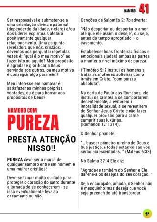 Ser responsável e submeter-se a
uma orientação divina e paternal
(dependendo da idade, é claro) e/ou
dos líderes espirituais afetará
positivamente qualquer
relacionamento. Uma pergunta
reveladora que nós, cristãos,
devemos nos perguntar repetidas
vezes é: “qual é o meu motivo” ao
fazer isto ou aquilo? Meu propósito
é agradar e glorificar a Deus
servindo aos outros, ou meu motivo
é conseguir algo para mim?
Meu interesse em namorar é
satisfazer as minhas próprias
vontades, ou é para honrar aos
propósitos de Deus?
NAMORO
NAMORO 41
41
Canções de Salomão 2: 7b adverte:
"Não despertar ou despertar o amor
até que ele assim o deseje", ou seja,
antes do tempo apropriado – o
casamento.
Estabelecer boas fronteiras físicas e
emocionais ajudará ambas as partes
a manter o nível máximo de pureza.
I Timóteo 5: 2 instrui os homens a
tratar as mulheres solteiras como
irmãs em Cristo, “com pureza
absoluta”.
Na carta de Paulo aos Romanos, ele
instrui os crentes a se comportarem
decentemente, a evitarem a
imoralidade sexual, a se revestirem
do Senhor Jesus Cristo e não fazer
qualquer provisão para a carne
cumprir suas luxúrias.
(Romanos 13: 1314).
O Senhor promete:
“… buscar primeiro o reino de Deus e
Sua justiça, e todas estas coisas vos
serão acrescentadas. ” (Mateus 6:33)
No Salmo 37: 4 Ele diz:
“Agrada-te também do Senhor e Ele
dar-lhe-á os desejos do seu coração. ”
Seja encorajado, amado, o Senhor não
é mesquinho, mas deseja que você
seja preenchido até transbordar.
PUREZA
NAMORO COM
PRESTA ATENÇÃO
NISSO!!
PUREZA deve ser a marca de
qualquer namoro entre um homem e
uma mulher cristãos!
Deve-se tomar muito cuidado para
proteger o coração do outro durante
a jornada de se conhecerem - se
isso eventualmente leva ao
casamento ou não.
 