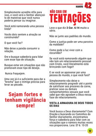 Simplesmente acredite nEle para
isso, e você verá o Senhor abençoá-
lo de maneiras que você nunca
poderia pensar ou imaginar.
Você está namorando uma pessoa
linda?
Vocês dois sentem a atração se
construindo?
O que você faz?
Não deixe a paixão consumir a
relação.
Ore e busque sabedoria para lidar
com esse tipo de situação.
Busque estar em situações que não
promovam esse tipo de desejo.
Nunca fraquejem.
Uma vez já é o suficiente para dar a
“brecha” que o inimigo precisa para
levar ao pecado.
Sejam fortes e
tenham vigilância
sempre!
NAMORO
NAMORO 42
42
Leve o que diz 2 Cor. 6:14 muito a
sério.
Não se junte aos padrões do mundo.
Como a justiça pode ser uma parceira
da maldade?
Como pode a luz viver com a
escuridão?
Se você está namorando alguém que
não tem um relacionamento pessoal
com Cristo, você literalmente está
brincando com fogo!!
E se você se apaixonar por uma
pessoa do mundo, o que você fará?
Simplesmente não deixe o
relacionamento progredir até o ponto
de satisfazer aos prazeres da carne,
praticar sexo ou demais
comportamentos sexuais que você
sabe que não agradam a Deus nessa
fase de relacionamento.
VISTA A ARMADURA DE DEUS TODOS
OS DIAS
Você busca a Deus diariamente? Com
Oração e buscando os Caminhos do
Senhor diariamente, encontramos
força e sabedoria para lidar com as
situações que o namoro muitas vezes
nos proporciona. Leia: Ef 6: 10-20
TENTAÇÕES
NÃO CAIA EM
 