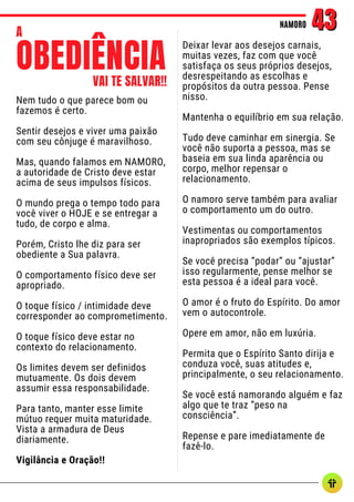 Nem tudo o que parece bom ou
fazemos é certo.
Sentir desejos e viver uma paixão
com seu cônjuge é maravilhoso.
Mas, quando falamos em NAMORO,
a autoridade de Cristo deve estar
acima de seus impulsos físicos.
O mundo prega o tempo todo para
você viver o HOJE e se entregar a
tudo, de corpo e alma.
Porém, Cristo lhe diz para ser
obediente a Sua palavra.
O comportamento físico deve ser
apropriado.
O toque físico / intimidade deve
corresponder ao comprometimento.
O toque físico deve estar no
contexto do relacionamento.
Os limites devem ser definidos
mutuamente. Os dois devem
assumir essa responsabilidade.
Para tanto, manter esse limite
mútuo requer muita maturidade.
Vista a armadura de Deus
diariamente.
Vigilância e Oração!!
NAMORO
NAMORO 43
43
Deixar levar aos desejos carnais,
muitas vezes, faz com que você
satisfaça os seus próprios desejos,
desrespeitando as escolhas e
propósitos da outra pessoa. Pense
nisso.
Mantenha o equilíbrio em sua relação.
Tudo deve caminhar em sinergia. Se
você não suporta a pessoa, mas se
baseia em sua linda aparência ou
corpo, melhor repensar o
relacionamento.
O namoro serve também para avaliar
o comportamento um do outro.
Vestimentas ou comportamentos
inapropriados são exemplos típicos.
Se você precisa “podar” ou “ajustar”
isso regularmente, pense melhor se
esta pessoa é a ideal para você.
O amor é o fruto do Espírito. Do amor
vem o autocontrole.
Opere em amor, não em luxúria.
Permita que o Espírito Santo dirija e
conduza você, suas atitudes e,
principalmente, o seu relacionamento.
Se você está namorando alguém e faz
algo que te traz “peso na
consciência”.
Repense e pare imediatamente de
fazê-lo.
OBEDIÊNCIA
VAI TE SALVAR!!
A
 