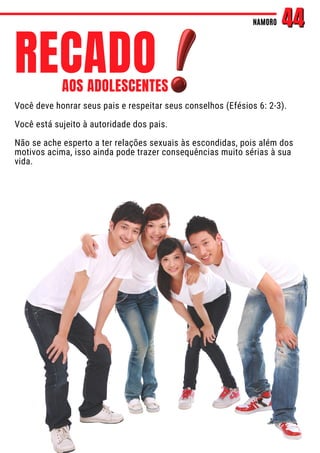 Você deve honrar seus pais e respeitar seus conselhos (Efésios 6: 2-3).
Você está sujeito à autoridade dos pais.
Não se ache esperto a ter relações sexuais às escondidas, pois além dos
motivos acima, isso ainda pode trazer consequências muito sérias à sua
vida.
NAMORO
NAMORO 44
44
RECADO
AOS ADOLESCENTES
 
