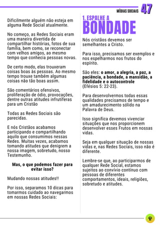 Dificilmente alguém não esteja em
alguma Rede Social atualmente.
No começo, as Redes Sociais eram
uma maneira divertida de
compartilhar histórias, fotos de sua
família, bem como, se reconectar
com velhos amigos, ao mesmo
tempo que conhecia pessoas novas.
De certo modo, elas trouxeram
coisas boas às pessoas. Ao mesmo
tempo trouxe também algumas
coisas não tão boas assim.
São comentários ofensivos,
proliferação de ódio, provocações,
dentre outras atitudes infrutíferas
para um Cristão
Todas as Redes Sociais são
parecidas.
E nós Cristãos acabamos
participando e compartilhando
aquilo que consumimos nessas
Redes. Muitas vezes, acabamos
tomando atitudes que denigrem a
nossa imagem, sobretudo, nosso
Testemunho.
Mas, o que podemos fazer para
evitar isso?
Mudando nossas atitudes!!
Por isso, separamos 10 dicas para
tomarmos cuidado ao navegarmos
em nossas Redes Sociais:
MÍDIAS SOCIAIS
MÍDIAS SOCIAIS 47
47
Nós cristãos devemos ser
semelhantes a Cristo.
Para isso, precisamos ser exemplos e
nos espelharmos nos frutos do
espírito.
São eles: o amor, a alegria, a paz, a
paciência, a bondade, a mansidão, a
fidelidade e o autocontrole
(Efésios 5: 22-23).
Para desenvolvermos todas essas
qualidades precisamos de tempo e
um amadurecimento sólido na
Palavra de Deus.
Isso significa devemos vivenciar
situações que nos proporcionem
desenvolver esses Frutos em nossas
vidas.
Seja em qualquer situação de nossas
vidas e, nas Redes Sociais, isso não é
diferente.
Lembre-se que, ao participarmos de
qualquer Rede Social, estamos
sujeitos ao convívio contínuo com
pessoas de diferentes
comportamentos, ideais, religiões,
sobretudo e atitudes.
BONDADE
1. ESPALHE A
 