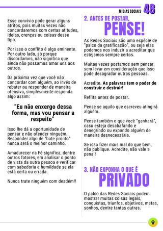 Esse convívio pode gerar alguns
atritos, pois muitas vezes não
concordaremos com certas atitudes,
ideias, crenças ou coisas desse
tipo.
Por isso o conflito é algo eminente.
Por outro lado, só porque
discordamos, não significa que
ainda não possamos amar uns aos
outros.
Da próxima vez que você não
concordar com alguém, ao invés de
rebater ou responder de maneira
ofensiva, simplesmente responda
algo assim:
"Eu não enxergo dessa
forma, mas vou pensar a
respeito"
Isso lhe dá a oportunidade de
pensar e não ofender ninguém.
Responder algo de “bate pronto”
nunca será o melhor caminho.
Amadurecer na Fé significa, dentre
outros fatores, em analisar o ponto
de vista da outra pessoa e verificar
com sabedoria e humildade se ela
está certa ou errada.
Nunca trate ninguém com desdém!!
MÍDIAS SOCIAIS
MÍDIAS SOCIAIS 48
48
As Redes Sociais são uma espécie de
“palco da gratificação”, ou seja elas
podemos nos induzir a acreditar que
estejamos sempre certos.
Muitas vezes postamos sem pensar,
sem levar em consideração que isso
pode desagradar outras pessoas.
Acredite. As palavras tem o poder de
construir e destruir!
Reflita antes de postar.
Pense se aquilo que escreveu atingirá
alguém.
Pense também o que você “ganhará”,
caso esteja desabafando e
denegrindo ou expondo alguém de
maneira desnecessária.
Se isso fizer mais mal do que bem,
não publique. Acredite, não vale a
pena!!
PENSE!
2. ANTES DE POSTAR,
PRIVADO
3. NÃO EXPONHA O QUE É
O palco das Redes Sociais podem
mostrar muitas coisas legais,
conquistas, triunfos, objetivos, metas,
sonhos, dentre tantas outras.
 