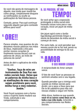 Se você não gosta de mensagens de
alguém, mas ainda quer mantê-las
como amigo, simplesmente bloqueie
as notificações ou oculte as
publicações do feed dessa pessoa.
Contudo, pense: Para quê continuar
seguindo alguém que gera conteúdo
aflitivo para você?
MÍDIAS SOCIAIS
MÍDIAS SOCIAIS 51
51
Se você achar que a exposição
prolongada à mídia social está
trazendo coisas ruins para o seu
coração, inicie um jejum de mídia
social.
Um jejum agirá como o botão
liga/desliga permitindo limpar a
mente da desordem da mídia social e
começar de novo.
Por outro lado, se você perceber que
mesmo assim ela te faz mal, pense na
possibilidade de extingui-la da sua
vida.
TEMPO!
9. SE PRECISO, DÊ UM
AMOR
10.
O SEU MAIOR LEGADO
A reciprocidade do Amor sempre
vence.
O fato de você fazer as pessoas se
sentirem amadas será o seu legado.
Quando perceber que o inimigo está
usando as mídias sociais para
dividir, ore e peça a Deus para que
Ele te dê sabedoria para não cair
nessas ciladas e seguir em frente.
Além disso, lembre-se que quando
você vê os outros como Deus os vê,
toda a sua vida muda, incluindo o
seu comportamento nas Redes
Sociais.
ORE!!
8.
Parece simples, mas quantos de nós
deixamos nossas palavras nas mãos
de Deus, implorando a Ele para
encher nossos corações (e
finalmente nossas bocas) com as
palavras de Jesus, ao invés de
palavras da carne?
Antes de abrir o aplicativo de mídia
social, ore:
“Senhor, faça de mim um
instrumento de Sua Paz nas
redes sociais hoje. Deixe que
as palavras da minha boca e
as meditações do meu coração
sejam aceitáveis para você,
minha força e meu redentor.
Amém.”
Você ficará surpreso com a forma
como o Espírito Santo mudará sua
Visão, sobretudo o seu
comportamento.
 
