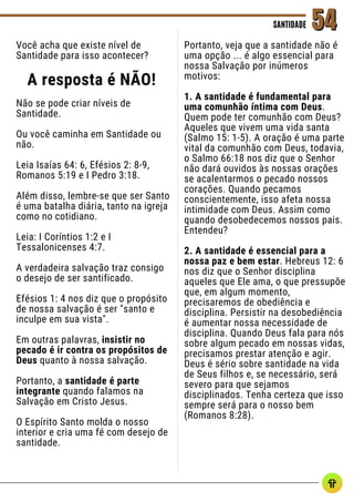 Você acha que existe nível de
Santidade para isso acontecer?
A resposta é NÃO!
Não se pode criar níveis de
Santidade.
Ou você caminha em Santidade ou
não.
Leia Isaías 64: 6, Efésios 2: 8-9,
Romanos 5:19 e I Pedro 3:18.
Além disso, lembre-se que ser Santo
é uma batalha diária, tanto na igreja
como no cotidiano.
Leia: I Coríntios 1:2 e I
Tessalonicenses 4:7.
A verdadeira salvação traz consigo
o desejo de ser santificado.
Efésios 1: 4 nos diz que o propósito
de nossa salvação é ser "santo e
inculpe em sua vista".
Em outras palavras, insistir no
pecado é ir contra os propósitos de
Deus quanto à nossa salvação.
Portanto, a santidade é parte
integrante quando falamos na
Salvação em Cristo Jesus.
O Espírito Santo molda o nosso
interior e cria uma fé com desejo de
santidade.
SANTIDADE
SANTIDADE 54
54
Portanto, veja que a santidade não é
uma opção ... é algo essencial para
nossa Salvação por inúmeros
motivos:
1. A santidade é fundamental para
uma comunhão íntima com Deus.
Quem pode ter comunhão com Deus?
Aqueles que vivem uma vida santa
(Salmo 15: 1-5). A oração é uma parte
vital da comunhão com Deus, todavia,
o Salmo 66:18 nos diz que o Senhor
não dará ouvidos às nossas orações
se acalentarmos o pecado nossos
corações. Quando pecamos
conscientemente, isso afeta nossa
intimidade com Deus. Assim como
quando desobedecemos nossos pais.
Entendeu?
2. A santidade é essencial para a
nossa paz e bem estar. Hebreus 12: 6
nos diz que o Senhor disciplina
aqueles que Ele ama, o que pressupõe
que, em algum momento,
precisaremos de obediência e
disciplina. Persistir na desobediência
é aumentar nossa necessidade de
disciplina. Quando Deus fala para nós
sobre algum pecado em nossas vidas,
precisamos prestar atenção e agir.
Deus é sério sobre santidade na vida
de Seus filhos e, se necessário, será
severo para que sejamos
disciplinados. Tenha certeza que isso
sempre será para o nosso bem
(Romanos 8:28).
 
