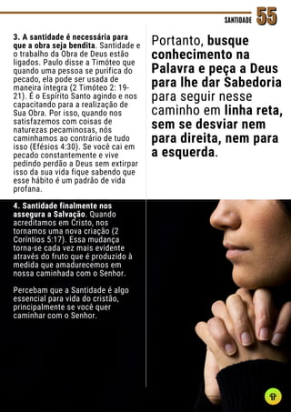 3. A santidade é necessária para
que a obra seja bendita. Santidade e
o trabalho da Obra de Deus estão
ligados. Paulo disse a Timóteo que
quando uma pessoa se purifica do
pecado, ela pode ser usada de
maneira íntegra (2 Timóteo 2: 19-
21). É o Espírito Santo agindo e nos
capacitando para a realização de
Sua Obra. Por isso, quando nos
satisfazemos com coisas de
naturezas pecaminosas, nós
caminhamos ao contrário de tudo
isso (Efésios 4:30). Se você cai em
pecado constantemente e vive
pedindo perdão a Deus sem extirpar
isso da sua vida fique sabendo que
esse hábito é um padrão de vida
profana.
4. Santidade finalmente nos
assegura a Salvação. Quando
acreditamos em Cristo, nos
tornamos uma nova criação (2
Coríntios 5:17). Essa mudança
torna-se cada vez mais evidente
através do fruto que é produzido à
medida que amadurecemos em
nossa caminhada com o Senhor.
Percebam que a Santidade é algo
essencial para vida do cristão,
principalmente se você quer
caminhar com o Senhor.
SANTIDADE
SANTIDADE 55
55
Portanto, busque
conhecimento na
Palavra e peça a Deus
para lhe dar Sabedoria
para seguir nesse
caminho em linha reta,
sem se desviar nem
para direita, nem para
a esquerda.
 