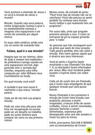 Você aceitará o chamado de Jesus e
se unirá à missão de salvar o
mundo?
Missão. Quando vejo essa palavra,
minha imaginação começa a girar e
eu imediatamente começo a
imaginar uma espaçonave e um
centro de comando por algum
motivo.
Eu ouço rádio estático, então uma
voz no centro de comando fala:
Fulano, qual é a sua missão?
Imagino que vai ser intenso, cheio
de ação e sempre terá explosões –
de preferência comigo voando em
uma espaçonave incrível, algo
parecido com o Jornada das
Estrelas, enquanto uma trilha
composta por John Williams toca
triunfalmente ao fundo.
Em qual missão você está?
A verdade é que isso nunca é
realmente o que nossa "missão"
parece.
Cada um de nós tem sua própria
missão.
Pode ser uma nota alta para não
ficar em recuperação na escola,
pode ser um desafio no trabalho,
pode ser juntar dinheiro para
comprar um carro ou seu primeiro
imóvel.
MISSÃO
MISSÃO 57
57
Muitas vezes, dá vontade de gritar:
"Pare! Esse tipo de missão não vai te
satisfazer! Você não precisa se sentir
perdido! Eu conheço uma missão
muito melhor e que realmente tem um
propósito!".
Por outro lado, sinto que ninguém
prestaria atenção a isso. É como se
estivesse de pé no espaço gritando
para “o nada”.
As pessoas que não conseguem ouvir
os gritos que saem do meu coração.
Tudo parece perdido, eles não veem a
missão. Eles veem apenas aquilo que
é atrativo aos seus interesses.
Você já sentiu o Espírito Santo
mostrando o seu Chamado? Em Atos
1: 8, os discípulos foram informados
por Jesus: Mas você receberá poder
quando o Espírito Santo vier sobre
você.
Cada um de vocês tem um Chamado,
que é muito mais empolgante do que
qualquer missão que você possa
buscar.
Nosso Chamado é nos justarmos à
missão de Cristo! Uma missão com
propósito, pessoas a serem
resgatadas, crianças órfãs de serem
cuidadas, viúvas a serem consoladas,
pessoas famintas a serem
alimentadas, esperança pelo
desesperado amor aos não amados e
trazer luz para as trevas.
Enfim, precisamos SALVAR O MUNDO
com os ensinamentos de Cristo!
 