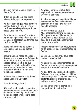Seja um exemplo, assim como foi
Jesus Cristo.
Brilhe no mundo com seu amor,
misericórdia, graça e esperança.
Vá dizer àqueles que você conhece
quem é Cristo, o que ele fez por
você e como eles podem participar
dessa Obra também.
Permita-se ser usado(a) por Deus
para que as pessoas sejam atraídas
até você e percebam a diferença que
você faz no Mundo.
Apoie-se na Palavra do Senhor e
seja inspiração para as outras
pessoas.
Seguir a Deus é nossa prioridade.
Devemos nos amparar na Palavra de
Deus todos os dias, em todas as
nossas atitudes, a fim de que
possamos refletir tudo o Ele pode
nos oferecer, nos usando para
espalhar o Seu Bem maior para
todas as pessoas.
Aceite o seu chamado e confie em
nosso Senhor e Salvador.
Essa é a Aliança Eterna.
Não será fácil, pois haverá muito
questionamento e adversidade, mas
o Senhor será contigo e lhe dará
toda a Sabedoria necessária para
enfrentar tudo.
CHAMADO
CHAMADO 60
60
Às vezes, por pura imaturidade
espiritual, nos esquecemos de que
Deus está conosco.
A culpa e a vergonha nos intimidam e
fazem com que nos escondamos,
assim como Adão e Eva fizeram
quando pecaram.
Porém lembre-se Deus é
Misericordioso. Servir a Deus não é
fácil, porém se humildemente se
arrepender e pedir perdão do seu
pecado, o alívio do Senhor tomará
conta de sua vida.
Independente de sua jornada, lembre-
se de obedecer aos Mandamentos do
Senhor.
Você não está sozinho. Deus está
conosco o tempo todo.
As Escrituras são ensinamentos do
Senhor, portanto siga-os e coloque-os
em prática a todo o momento.
Ao aceitarmos Jesus como Senhor e
Salvador de nossas vidas, os hábitos
mundanos já não fazem mais sentido,
portanto, procure afastar-se dos
antigos (e maus) hábitos.
Você agora deve ser exemplo de
comportamento e atitudes.
 
