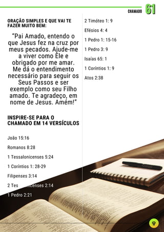 ORAÇÃO SIMPLES E QUE VAI TE
FAZER MUITO BEM:
“Pai Amado, entendo o
que Jesus fez na cruz por
meus pecados. Ajude-me
a viver como Ele e
obrigado por me amar.
Me dá o entendimento
necessário para seguir os
Seus Passos e ser
exemplo como seu Filho
amado. Te agradeço, em
nome de Jesus. Amém!”
INSPIRE-SE PARA O
CHAMADO EM 14 VERSÍCULOS
João 15:16
Romanos 8:28
1 Tessalonicenses 5:24
1 Coríntios 1: 28-29
Filipenses 3:14
2 Tessalonicenses 2:14
1 Pedro 2:21
CHAMADO
CHAMADO 61
61
2 Timóteo 1: 9
Efésios 4: 4
1 Pedro 1: 15-16
1 Pedro 3: 9
Isaías 65: 1
1 Coríntios 1: 9
Atos 2:38
 