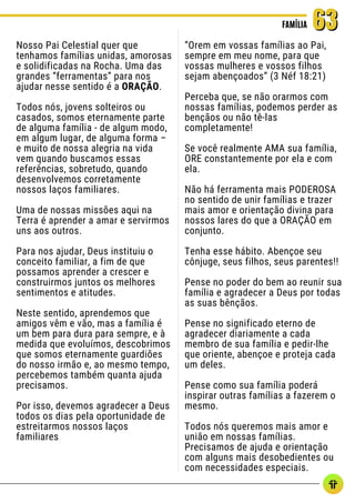 Nosso Pai Celestial quer que
tenhamos famílias unidas, amorosas
e solidificadas na Rocha. Uma das
grandes “ferramentas” para nos
ajudar nesse sentido é a ORAÇÃO.
Todos nós, jovens solteiros ou
casados, somos eternamente parte
de alguma família - de algum modo,
em algum lugar, de alguma forma –
e muito de nossa alegria na vida
vem quando buscamos essas
referências, sobretudo, quando
desenvolvemos corretamente
nossos laços familiares.
Uma de nossas missões aqui na
Terra é aprender a amar e servirmos
uns aos outros.
Para nos ajudar, Deus instituiu o
conceito familiar, a fim de que
possamos aprender a crescer e
construirmos juntos os melhores
sentimentos e atitudes.
Neste sentido, aprendemos que
amigos vêm e vão, mas a família é
um bem para dura para sempre, e à
medida que evoluímos, descobrimos
que somos eternamente guardiões
do nosso irmão e, ao mesmo tempo,
percebemos também quanta ajuda
precisamos.
Por isso, devemos agradecer a Deus
todos os dias pela oportunidade de
estreitarmos nossos laços
familiares
FAMÍLIA
FAMÍLIA 63
63
“Orem em vossas famílias ao Pai,
sempre em meu nome, para que
vossas mulheres e vossos filhos
sejam abençoados” (3 Néf 18:21)
Perceba que, se não orarmos com
nossas famílias, podemos perder as
bençãos ou não tê-las
completamente!
Se você realmente AMA sua família,
ORE constantemente por ela e com
ela.
Não há ferramenta mais PODEROSA
no sentido de unir famílias e trazer
mais amor e orientação divina para
nossos lares do que a ORAÇÃO em
conjunto.
Tenha esse hábito. Abençoe seu
cônjuge, seus filhos, seus parentes!!
Pense no poder do bem ao reunir sua
família e agradecer a Deus por todas
as suas bênçãos.
Pense no significado eterno de
agradecer diariamente a cada
membro de sua família e pedir-lhe
que oriente, abençoe e proteja cada
um deles.
Pense como sua família poderá
inspirar outras famílias a fazerem o
mesmo.
Todos nós queremos mais amor e
união em nossas famílias.
Precisamos de ajuda e orientação
com alguns mais desobedientes ou
com necessidades especiais.
 
