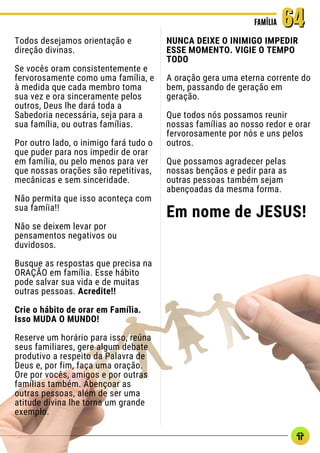 Todos desejamos orientação e
direção divinas.
Se vocês oram consistentemente e
fervorosamente como uma família, e
à medida que cada membro toma
sua vez e ora sinceramente pelos
outros, Deus lhe dará toda a
Sabedoria necessária, seja para a
sua família, ou outras famílias.
Por outro lado, o inimigo fará tudo o
que puder para nos impedir de orar
em família, ou pelo menos para ver
que nossas orações são repetitivas,
mecânicas e sem sinceridade.
Não permita que isso aconteça com
sua famíia!!
Não se deixem levar por
pensamentos negativos ou
duvidosos.
Busque as respostas que precisa na
ORAÇÃO em família. Esse hábito
pode salvar sua vida e de muitas
outras pessoas. Acredite!!
Crie o hábito de orar em Família.
Isso MUDA O MUNDO!
Reserve um horário para isso, reúna
seus familiares, gere algum debate
produtivo a respeito da Palavra de
Deus e, por fim, faça uma oração.
Ore por vocês, amigos e por outras
famílias também. Abençoar as
outras pessoas, além de ser uma
atitude divina lhe torna um grande
exemplo.
FAMÍLIA
FAMÍLIA 64
64
NUNCA DEIXE O INIMIGO IMPEDIR
ESSE MOMENTO. VIGIE O TEMPO
TODO
A oração gera uma eterna corrente do
bem, passando de geração em
geração.
Que todos nós possamos reunir
nossas famílias ao nosso redor e orar
fervorosamente por nós e uns pelos
outros.
Que possamos agradecer pelas
nossas bençãos e pedir para as
outras pessoas também sejam
abençoadas da mesma forma.
Em nome de JESUS!
 