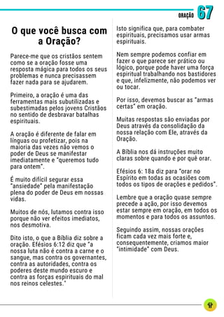 O que você busca com
a Oração?
Parece-me que os cristãos sentem
como se a oração fosse uma
resposta mágica para todos os seus
problemas e nunca precisassem
fazer nada para se ajudarem.
Primeiro, a oração é uma das
ferramentas mais subutilizadas e
subestimadas pelos jovens Cristãos
no sentido de desbravar batalhas
espirituais.
A oração é diferente de falar em
línguas ou profetizar, pois na
maioria das vezes não vemos o
poder de Deus se manifestar
imediatamente e “queremos tudo
para ontem”.
É muito difícil segurar essa
“ansiedade” pela manifestação
plena do poder de Deus em nossas
vidas.
Muitos de nós, lutamos contra isso
porque não ver efeitos imediatos,
nos desmotiva.
Dito isto, o que a Bíblia diz sobre a
oração. Efésios 6:12 diz que “a
nossa luta não é contra a carne e o
sangue, mas contra os governantes,
contra as autoridades, contra os
poderes deste mundo escuro e
contra as forças espirituais do mal
nos reinos celestes."
ORAÇÃO
ORAÇÃO 67
67
Isto significa que, para combater
espirituais, precisamos usar armas
espirituais.
Nem sempre podemos confiar em
fazer o que parece ser prático ou
lógico, porque pode haver uma força
espiritual trabalhando nos bastidores
e que, infelizmente, não podemos ver
ou tocar.
Por isso, devemos buscar as “armas
certas” em oração.
Muitas respostas são enviadas por
Deus através da consolidação da
nossa relação com Ele, através da
Oração.
A Bíblia nos dá instruções muito
claras sobre quando e por quê orar.
Efésios 6: 18a diz para “orar no
Espírito em todas as ocasiões com
todos os tipos de orações e pedidos”.
Lembre que a oração quase sempre
precede a ação, por isso devemos
estar sempre em oração, em todos os
momentos e para todos os assuntos.
Seguindo assim, nossas orações
ficam cada vez mais forte e,
consequentemente, criamos maior
“intimidade” com Deus.
 