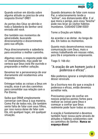 Quando estiver em dúvida sobre
alguma atitude ou precisa de uma
resposta Divina? ORE!!
As portas dos Céus se abrirão e
toda a Sabedoria do Senhor será
enviada até você.
Ore também nos momentos de
adversidade, buscando
direcionamento e discernimento
para sua aflição.
Peça direcionamento e sabedoria
para encontrar o melhor caminho.
Algumas vezes, a resposta pode não
vir imediatamente, mas pode ter
certeza que Deus está lhe ouvindo e
preparando a melhor solução.
Devemos ter a perseverança de orar
diariamente até recebermos uma
resposta.
Entregue todas as coisas a Deus em
oração, esse é um dos caminhos
para consolidar sua relação com o
Pai Eterno.
Saiba que ORAR simplesmente
conversar com Deus à sua maneira.
Como Pai de todos nós, Ele também
sente falta de falar com seus filhos,
por isso nunca deixe de falar com
Ele, em qualquer lugar, em qualquer
situação.
ORAÇÃO
ORAÇÃO 68
68
Quando deixamos de falar com nosso
Pai, o relacionamento tende a
“esfriar”, nos distanciando dEle. E aí
que mora o perigo, pois essa “brecha”
pode nos levar ao veçhor hábitos
mundanos. CUIDADO COM ISSO!
Torne a Oração um hábito.
Ao acordar e ao deitar. Ao longo do
dia. Em todos os momentos.
Quanto mais desenvolvemos nossa
comunicação com Deus, mais o
vemos trabalhando em nossas vidas,
pois Ele é onipotente e onipresente.
Tiago 5: 16b diz:
“A oração de um homem justo é
poderosa e eficaz”.
Não podemos ignorar a simplicidade
desse versículo.
Se a Escritura nos diz que a oração é
poderosa e eficaz, então devemos
acreditar nela.
Precisamos parar de confiar em
nossos próprios pontos fortes para
realizar as coisas para Deus e
começar a confiar que Deus
realmente pode fazer todas as coisas.
A oração é fundamental e devemos
também fazer nossa parte através de
atitudes e hábitos condizentes com
os caminhos do Senhor. Nunca se
esqueça disso!
 