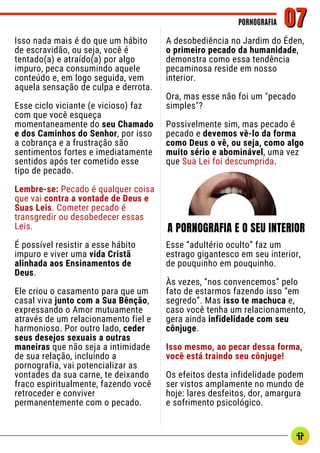 Isso nada mais é do que um hábito
de escravidão, ou seja, você é
tentado(a) e atraído(a) por algo
impuro, peca consumindo aquele
conteúdo e, em logo seguida, vem
aquela sensação de culpa e derrota.
Esse ciclo viciante (e vicioso) faz
com que você esqueça
momentaneamente do seu Chamado
e dos Caminhos do Senhor, por isso
a cobrança e a frustração são
sentimentos fortes e imediatamente
sentidos após ter cometido esse
tipo de pecado.
Lembre-se: Pecado é qualquer coisa
que vai contra a vontade de Deus e
Suas Leis. Cometer pecado é
transgredir ou desobedecer essas
Leis.
É possível resistir a esse hábito
impuro e viver uma vida Cristã
alinhada aos Ensinamentos de
Deus.
Ele criou o casamento para que um
casal viva junto com a Sua Bênção,
expressando o Amor mutuamente
através de um relacionamento fiel e
harmonioso. Por outro lado, ceder
seus desejos sexuais a outras
maneiras que não seja a intimidade
de sua relação, incluindo a
pornografia, vai potencializar as
vontades da sua carne, te deixando
fraco espiritualmente, fazendo você
retroceder e conviver
permanentemente com o pecado.
A desobediência no Jardim do Éden,
o primeiro pecado da humanidade,
demonstra como essa tendência
pecaminosa reside em nosso
interior.
Ora, mas esse não foi um "pecado
simples"?
Possivelmente sim, mas pecado é
pecado e devemos vê-lo da forma
como Deus o vê, ou seja, como algo
muito sério e abominável, uma vez
que Sua Lei foi descumprida.
Esse “adultério oculto” faz um
estrago gigantesco em seu interior,
de pouquinho em pouquinho.
Às vezes, “nos convencemos” pelo
fato de estarmos fazendo isso “em
segredo”. Mas isso te machuca e,
caso você tenha um relacionamento,
gera ainda infidelidade com seu
cônjuge.
Isso mesmo, ao pecar dessa forma,
você está traindo seu cônjuge!
Os efeitos desta infidelidade podem
ser vistos amplamente no mundo de
hoje: lares desfeitos, dor, amargura
e sofrimento psicológico.
PORNOGRAFIA
PORNOGRAFIA 07
07
A PORNOGRAFIA E O SEU INTERIOR
 