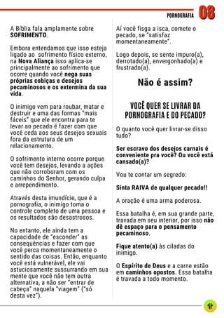 PORNOGRAFIA
PORNOGRAFIA 08
08
A Bíblia fala amplamente sobre
SOFRIMENTO.
Embora entendamos que isso esteja
ligado ao sofrimento físico externo,
na Nova Aliança isso aplica-se
principalmente ao sofrimento que
ocorre quando você nega suas
próprias cobiças e desejos
pecaminosos e os extermina da sua
vida.
O inimigo vem para roubar, matar e
destruir e uma das formas “mais
fáceis” que ele encontra para te
levar ao pecado é fazer com que
você ceda aos seus desejos sexuais
fora da estrutura de um
relacionamento.
O sofrimento interno ocorre porque
você tem desejos, levando a ações
que não corroboram com os
caminhos do Senhor, gerando culpa
e arrependimento.
Através desta imundície, que é a
pornografia, o inimigo toma o
controle completo de uma pessoa e
os resultados são desastrosos.
No entanto, ele ainda tem a
capacidade de “esconder” as
consequências e fazer com que
você perca momentaneamente o
sentido das coisas. Então, enquanto
você está vulnerável, ele vai
astuciosamente sussurrando em sua
mente que você não tem outra
alternativa, a não ser “entrar de
cabeça” naquela “viagem” (“só
desta vez”).
Aí você fisga a isca, comete o
pecado, se “satisfaz
momentaneamente”.
Logo depois, se sente impuro(a),
derrotado(a), envergonhado(a) e
frustrado(a).
Não é assim?
VOCÊ QUER SE LIVRAR DA
PORNOGRAFIA E DO PECADO?
O quanto você quer livrar-se disso
tudo?
Ser escravo dos desejos carnais é
conveniente pra você? Ou você está
cansado(a)?
Vou te contar um segredo:
Sinta RAIVA de qualquer pecado!!
A oração é uma arma poderosa.
Essa batalha é, em sua grande parte,
travada em seu interior, por isso não
dê espaço para o pensamento
pecaminoso.
Fique atento(a) às ciladas do
inimigo.
O Espírito de Deus e a carne estão
em caminhos opostos. Essa batalha
é travada a todo momento.
 