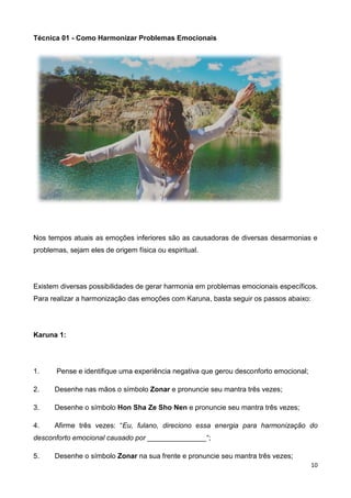 10
Técnica 01 - Como Harmonizar Problemas Emocionais
Nos tempos atuais as emoções inferiores são as causadoras de diversas desarmonias e
problemas, sejam eles de origem física ou espiritual.
Existem diversas possibilidades de gerar harmonia em problemas emocionais específicos.
Para realizar a harmonização das emoções com Karuna, basta seguir os passos abaixo:
Karuna 1:
1. Pense e identifique uma experiência negativa que gerou desconforto emocional;
2. Desenhe nas mãos o símbolo Zonar e pronuncie seu mantra três vezes;
3. Desenhe o símbolo Hon Sha Ze Sho Nen e pronuncie seu mantra três vezes;
4. Afirme três vezes: “Eu, fulano, direciono essa energia para harmonização do
desconforto emocional causado por _______________“;
5. Desenhe o símbolo Zonar na sua frente e pronuncie seu mantra três vezes;
 