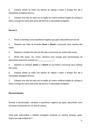 11
6. Coloque ambas as mãos nas laterais da cabeça e deixe a energia fluir até a
intensidade energética diminuir;
7. Coloque uma mão de cada vez na região do chakra umbilical (região do umbigo) e
deixe a energia fluir para esse ponto até diminuir a intensidade energética.
Karuna 2:
1. Pense e identifique uma experiência negativa que gerou desconforto emocional;
2. Desenhe nas mãos os símbolos Zonar e Shanti e pronuncie seus mantras três
vezes;
3. Desenhe o símbolo Hon Sha Ze Sho Nen e pronuncie seu mantra três vezes;
4. Afirme três vezes: “Eu, fulano, direciono essa energia para harmonização do
desconforto emocional causado por _______________“;
5. Desenhe os símbolos Zonar e o Shanti na sua frente e pronuncie seus mantras
três vezes;
6. Coloque ambas as mãos nas laterais da cabeça e deixe a energia fluir até a
intensidade energética diminuir;
7. Coloque uma mão de cada vez na região do chakra umbilical (região do umbigo) e
deixe a energia fluir para esse ponto até diminuir a intensidade energética.
Recomendações:
Durante a harmonização, mentalize a experiência negativa que gerou desconforto como
se tivesse visualizando em um tela de cinema.
Você pode potencializar o trabalho energético entoando os mantras diversas vezes.
Sugiro que seja múltiplo de 7.
 