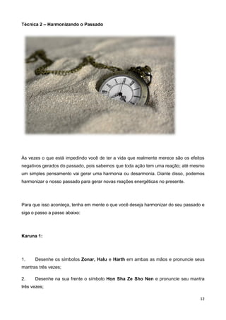 12
Técnica 2 – Harmonizando o Passado
Às vezes o que está impedindo você de ter a vida que realmente merece são os efeitos
negativos gerados do passado, pois sabemos que toda ação tem uma reação; até mesmo
um simples pensamento vai gerar uma harmonia ou desarmonia. Diante disso, podemos
harmonizar o nosso passado para gerar novas reações energéticas no presente.
Para que isso aconteça, tenha em mente o que você deseja harmonizar do seu passado e
siga o passo a passo abaixo:
Karuna 1:
1. Desenhe os símbolos Zonar, Halu e Harth em ambas as mãos e pronuncie seus
mantras três vezes;
2. Desenhe na sua frente o símbolo Hon Sha Ze Sho Nen e pronuncie seu mantra
três vezes;
 