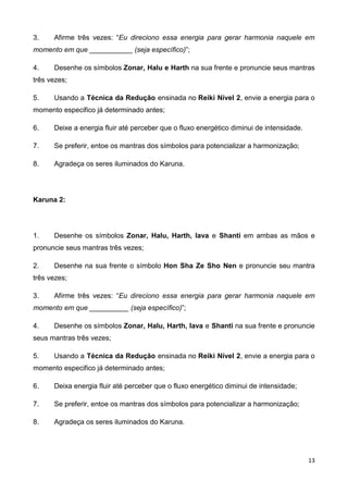 13
3. Afirme três vezes: “Eu direciono essa energia para gerar harmonia naquele em
momento em que ___________ (seja específico)”;
4. Desenhe os símbolos Zonar, Halu e Harth na sua frente e pronuncie seus mantras
três vezes;
5. Usando a Técnica da Redução ensinada no Reiki Nível 2, envie a energia para o
momento especifico já determinado antes;
6. Deixe a energia fluir até perceber que o fluxo energético diminui de intensidade.
7. Se preferir, entoe os mantras dos símbolos para potencializar a harmonização;
8. Agradeça os seres iluminados do Karuna.
Karuna 2:
1. Desenhe os símbolos Zonar, Halu, Harth, Iava e Shanti em ambas as mãos e
pronuncie seus mantras três vezes;
2. Desenhe na sua frente o símbolo Hon Sha Ze Sho Nen e pronuncie seu mantra
três vezes;
3. Afirme três vezes: “Eu direciono essa energia para gerar harmonia naquele em
momento em que __________ (seja específico)”;
4. Desenhe os símbolos Zonar, Halu, Harth, Iava e Shanti na sua frente e pronuncie
seus mantras três vezes;
5. Usando a Técnica da Redução ensinada no Reiki Nível 2, envie a energia para o
momento especifico já determinado antes;
6. Deixa energia fluir até perceber que o fluxo energético diminui de intensidade;
7. Se preferir, entoe os mantras dos símbolos para potencializar a harmonização;
8. Agradeça os seres iluminados do Karuna.
 