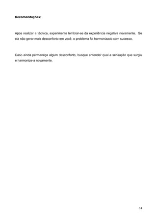 14
Recomendações:
Apos realizar a técnica, experimente lembrar-se da experiência negativa novamente. Se
ela não gerar mais desconforto em você, o problema foi harmonizado com sucesso.
Caso ainda permaneça algum desconforto, busque entender qual a sensação que surgiu
e harmonize-a novamente.
 
