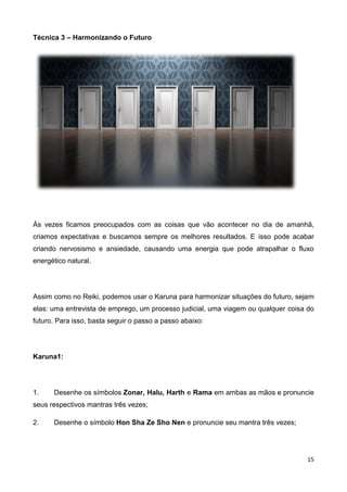 15
Técnica 3 – Harmonizando o Futuro
Às vezes ficamos preocupados com as coisas que vão acontecer no dia de amanhã,
criamos expectativas e buscamos sempre os melhores resultados. E isso pode acabar
criando nervosismo e ansiedade, causando uma energia que pode atrapalhar o fluxo
energético natural.
Assim como no Reiki, podemos usar o Karuna para harmonizar situações do futuro, sejam
elas: uma entrevista de emprego, um processo judicial, uma viagem ou qualquer coisa do
futuro. Para isso, basta seguir o passo a passo abaixo:
Karuna1:
1. Desenhe os símbolos Zonar, Halu, Harth e Rama em ambas as mãos e pronuncie
seus respectivos mantras três vezes;
2. Desenhe o símbolo Hon Sha Ze Sho Nen e pronuncie seu mantra três vezes;
 