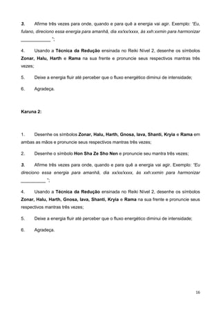 16
3. Afirme três vezes para onde, quando e para quê a energia vai agir. Exemplo: “Eu,
fulano, direciono essa energia para amanhã, dia xx/xx/xxxx, às xxh:xxmin para harmonizar
____________ ”;
4. Usando a Técnica da Redução ensinada no Reiki Nível 2, desenhe os símbolos
Zonar, Halu, Harth e Rama na sua frente e pronuncie seus respectivos mantras três
vezes;
5. Deixe a energia fluir até perceber que o fluxo energético diminui de intensidade;
6. Agradeça.
Karuna 2:
1. Desenhe os símbolos Zonar, Halu, Harth, Gnosa, Iava, Shanti, Kryia e Rama em
ambas as mãos e pronuncie seus respectivos mantras três vezes;
2. Desenhe o símbolo Hon Sha Ze Sho Nen e pronuncie seu mantra três vezes;
3. Afirme três vezes para onde, quando e para quê a energia vai agir. Exemplo: “Eu
direciono essa energia para amanhã, dia xx/xx/xxxx, às xxh:xxmin para harmonizar
__________ ”;
4. Usando a Técnica da Redução ensinada no Reiki Nível 2, desenhe os símbolos
Zonar, Halu, Harth, Gnosa, Iava, Shanti, Kryia e Rama na sua frente e pronuncie seus
respectivos mantras três vezes;
5. Deixe a energia fluir até perceber que o fluxo energético diminui de intensidade;
6. Agradeça.
 