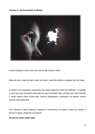 18
Técnica 4 – Harmonizando os Medos
Você já imaginou como seria sua vida se não tivesse medo?
Medo de errar, medo de agir, medo de evoluir, medo da morte ou qualquer tipo de medo.
O medo é um mecanismo automático do nosso organismo para nos defender. A questão
é: será que todo momento você está em risco eminente? Bem provável que não! Quando
o medo impera sobre nossa vida, ficamos bloqueados e deixamos de realizar nossos
sonhos mais profundos.
Com Karuna e Reiki podemos trabalhar e harmonizar os medos. Antes de realizar a
técnica a seguir, pergunte a si mesmo:
Do que eu tenho medo hoje?
 